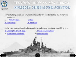 SMP NEGERI 18
SEMARANG

4. Melakukan pencetakan satu lembar tetapi terdiri dari 2 slide kita dapat memilih
option ….
a.
Print Preview
c. Slide
b. Print Setup
d. Handsout
5. Jika ingin memberikan link berupa alamat web, maka kita dapat memilih jenis ….
a. Existing file or web page
c. Create new document
b. Place in this document
d. Email Address

 