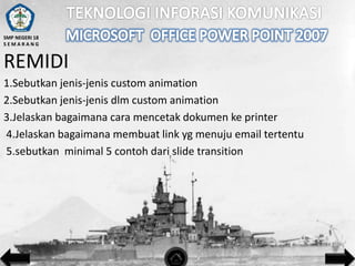 SMP NEGERI 18
SEMARANG

REMIDI
1.Sebutkan jenis-jenis custom animation
2.Sebutkan jenis-jenis dlm custom animation
3.Jelaskan bagaimana cara mencetak dokumen ke printer
4.Jelaskan bagaimana membuat link yg menuju email tertentu
5.sebutkan minimal 5 contoh dari slide transition

 