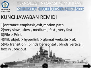 SMP NEGERI 18
SEMARANG

KUNCI JAWABAN REMIDI
1)entrance,emphasis,exit,motion path
2)very slow , slow , medium , fast , very fast
3)File > Print
4)Klik objek > hyperlink > alamat website > ok
5)No transition , blinds horisontal , blinds vertical ,
box in , box out

 