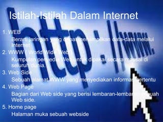 Istilah-Istilah Dalam Internet 
1. WEB 
Berarti jaringan yang dapat menampilkan data-data melalui 
Internet 
2. WWW ( World Wide Web ) 
Kumpulan penyedia Web untuk dipakai secara massal di 
seluruh dunia. 
3. Web Side 
Sebuah alamat WWW yang menyediakan informasi tertentu 
4. Web Page 
Bagian dari Web side yang berisi lembaran-lembaran sebuah 
Web side. 
5. Home page 
Halaman muka sebuah webside 
 