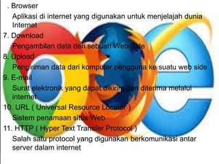 6. Browser 
Aplikasi di internet yang digunakan untuk menjelajah dunia 
Internet 
7. Download 
Pengambilan data dari sebuah Web Side 
8. Upload 
Pengiriman data dari komputer pengguna ke suatu web side 
9. E-mail 
Surat elektronik yang dapat dikirim dan diterima melalui 
internet 
10. URL ( Universal Resource Locator ) 
Sistem penamaan situs Web 
11. HTTP ( Hyper Text Transfer Protocol ) 
Salah satu protocol yang digunakan berkomunikasi antar 
server dalam internet 
 