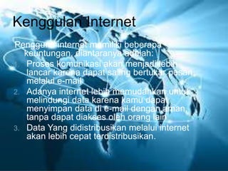 Kenggulan Internet 
Pengguna internet memiliki beberapa 
keuntungan, diantaranya adalah: 
1. Proses komunikasi akan menjadi lebih 
lancar karena dapat saling bertukar pesan 
melalui e-mail 
2. Adanya internet lebih memudahkan untuk 
melindungi data karena kamu dapat 
menyimpan data di e-mail dengan aman, 
tanpa dapat diakses oleh orang lain 
3. Data Yang didistribusikan melalui internet 
akan lebih cepat terdistribusikan. 
 