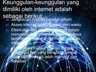 Keunggulan-keunggulan yang 
dimiliki oleh internet adalah 
sebagai berikut: 
a) Jangkauan internet bersifat umum 
b) Akses internet tidak dibatasi oleh waktu 
c) Efektivitas dan efisiensi internet dalam 
menyelesaikan pekerjaan menjadi daya 
tariik orang-orang untuk menggunakan 
internet 
d) Komunikasi melalui internet dengan 
pengguna lain yang berada di tempat 
yang jauh menjadi lebih interaktif dan 
fleksibel 
 