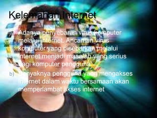 Kelemahan Internet 
a) Adanya penyebaran virus komputer 
melalui internet. Ancaman virus 
komputer yang disebarkan melalui 
internet menjadi masalah yang serius 
bagi komputer pengguna 
b) Banyaknya pengguna yang mengakses 
internet dalam waktu bersamaan akan 
memperlambat akses internet 
 