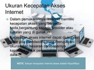 Ukuran Kecepatan Akses 
Internet 
 Dalam pemakaiannya, Internet memiliki 
kecepatan akses yang berbeda-beda, 
bergantung kepada provider atau 
saluran yang di gunakan. 
 Kecepatan akses internet dapat diukur dari 
lebar pita (bandwidth) yang merupakan 
ukuran dari besaran dari besarnya 
kapasitas untuk pemindahan atau transfer 
data. 
NOTE: Satuan kecepatan Internet akses adalah Kbps/Mbps 
 