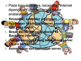  Pada kenyataannya, kecepatan internet 
dipengaruhi oleh beberapa faktor 
anatara lain: 
1. Kecepatan komputer pelanggan. 
2. Kepadatan lalu lintas internet sepanjang 
rute yang dilalui 
3. Besar bandwidth yang disewa ke 
Backbone internet. 
4. Jumlah pengguna yang mengakses server 
secara bersamaan. 
5. Kemampuan dan kecepatan server. 
 