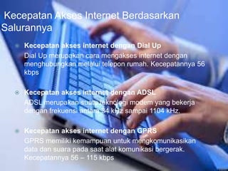 Kecepatan Akses Internet Berdasarkan 
Salurannya 
 Kecepatan akses internet dengan Dial Up 
Dial Up merupakan cara mengakses internet dengan 
menghubungkan melalui telepon rumah. Kecepatannya 56 
kbps 
 Kecepatan akses internet dengan ADSL 
ADSL merupakan suatu teknologi modem yang bekerja 
dengan frekuensi antara 34 kHz sampai 1104 kHz. 
 Kecepatan akses internet dengan GPRS 
GPRS memiliki kemampuan untuk mengkomunikasikan 
data dan suara pada saat alat komunikasi bergerak. 
Kecepatannya 56 – 115 kbps 
 