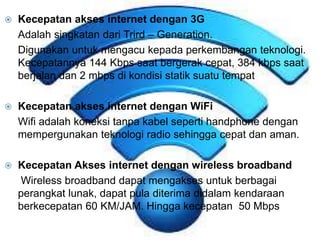  Kecepatan akses internet dengan 3G 
Adalah singkatan dari Trird – Generation. 
Digunakan untuk mengacu kepada perkembangan teknologi. 
Kecepatannya 144 Kbps saat bergerak cepat, 384 kbps saat 
berjalan dan 2 mbps di kondisi statik suatu tempat 
 Kecepatan akses internet dengan WiFi 
Wifi adalah koneksi tanpa kabel seperti handphone dengan 
mempergunakan teknologi radio sehingga cepat dan aman. 
 Kecepatan Akses internet dengan wireless broadband 
Wireless broadband dapat mengakses untuk berbagai 
perangkat lunak, dapat pula diterima didalam kendaraan 
berkecepatan 60 KM/JAM. Hingga kecepatan 50 Mbps 
 