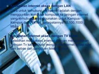  Kecepatan internet akses dengan LAN 
Cara untuk terhubung ke internet adalah dengan 
menggunkan komputer komputer ke jaringan internet 
yang terhubung, bias digunakan untuk Kampus- 
Kampus dan Warnet. Kecepatannya 10,100,1000 
Mbps 
 Kecepatan internet akses dengan TV kabel 
Kelebihan mengakses internet dengan menggunakan 
jaringan Tv kabel dapat mengakses internet setiap saat 
dan bebas dari gangguan telepon sibuk 
 
