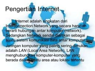 Pengertian Internet 
Internet adalah singkatan dari 
Interconnection Network yang secara harafiah 
berarti hubungan antar komputer (network). 
Sedangkan Network sendiri diartikan sebagai 
suatu sistem komunikasi data antar komputer. 
Jaringan komputer yang paling sering dimukan 
adalah LAN (Local Area Network). LAN 
menghubungkan komputer-komputer yang 
berada dalam suatu area atau lokasi tertentu. 
 