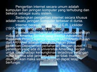 Pengertian internet secara umum adalah 
kumpulan dari jaringan komputer yang terhubung dan 
bekerja sebagai suatu sistem. 
Sedangkan pengertian internet secara khusus 
adalah suatu jaringan komputer terbesar di dunia. 
Internet berasal dari impian J.C.R. Licklider 
(1915-1990) yang seorang psikolog. 
Internert dikembangkan dalam suatu peneletian 
militer di Amerika Serikat yang disebut Advanced 
Research Project Agency Network (ARPANet). Tujuan 
dari ARPANet adalah menghubungkan pusat 
penelitian Departemen pertahanan dengan pusat 
penelitian yang ada di universitas Amerikka Serikat 
untuk menghadapi kemungkinan terjadinya serangan 
nuklir karena sifat jaringan internet tidak mudah 
dilumpuhkan maka sistem jaringan dapat tetap 
berfungsi 
 
