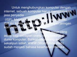 Untuk menghubungkan komputer dengan 
internet, sebuah komputer harus menggunakan 
jasa penyedia 
(ISP). Melalui komputer server yang dimiliki 
ISP itu, kamu dapat terhubung dengan jaringan 
komputer sedunia (Internet). 
Internet bukan lagi menjadi istilah yang 
asing bagi sebagian orang yang bekerja di 
dunia komputer. Bahkan bagi orang awam 
sekalipun istilah WWW (World Wide Web) 
sudah menjadi bahasa keseharian mereka. 
 