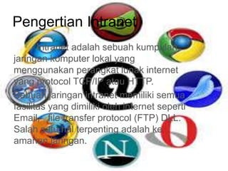Pengertian Intranet 
Intranet adalah sebuah kumpulan 
jaringan komputer lokal yang 
menggunakan perangkat lunak internet 
yang protocol TCP/IP atau HTTP. 
Sebuah jaringan intranet memiliki semua 
fasilitas yang dimiliki oleh internet seperti 
Email, file transfer protocol (FTP) DLL. 
Salah satu hal terpenting adalah ke 
amanan jaringan. 
 
