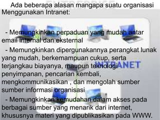 Ada beberapa alasan mangapa suatu organisasi 
Menggunakan Intranet: 
- Memungkinkan perpaduan yang mudah antar 
email internal dan eksternal 
- Memungkinkan dipergunakannya perangkat lunak 
yang mudah, berkemampuan cukup, serta 
terjangkau biayanya, maupun teknologi 
penyimpanan, pencarian kembali, 
mengkommunikasikan , dan mengolah sumber 
sumber informasi organisasi 
- Memungkinkan kemudahan dalam akses pada 
berbagai sumber yang menarik dari internet, 
khususnya materi yang dipublikasikan pada WWW. 
 