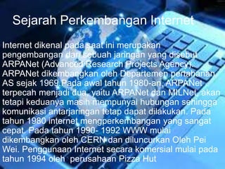 Sejarah Perkembangan Internet 
Internet dikenal pada saat ini merupakan 
pengembangan dari sebuah jaringan yang disebut 
ARPANet (Advanced Research Projects Agency). 
ARPANet dikembangkan oleh Departemen pertahanan 
AS sejak 1969.Pada awal tahun 1980-an, ARPANet 
terpecah menjadi dua, yaitu ARPANet dan MILNet, akan 
tetapi keduanya masih mempunyai hubungan sehingga 
komunikasi antarjaringan tetap dapat dilakukan. Pada 
tahun 1980 internet mengperkembangan yang sangat 
cepat. Pada tahun 1990- 1992 WWW mulai 
dikembangkan oleh CERN dan diluncurkan Oleh Pei 
Wei. Penggunaan Internet secara komersial mulai pada 
tahun 1994 oleh perusahaan Pizza Hut 
 
