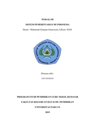 MAKALAH
SISTEM PEMERINTAHAN DI INDONESIA
Dosen : Muhamad Ginanjar Ganeswara, S.Kom. M.Pd.
Disusun oleh :
CICI NURANI
PROGRAM STUDI PENDIDIKAN GURU SEKOLAH DASAR
FAKULTAS KEGURUAN DAN ILMU PENDIDIKAN
UNIVERSITAS PAKUAN
2019
 