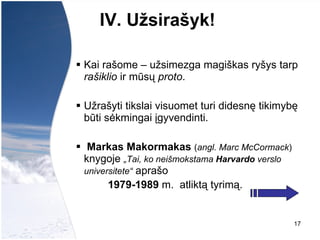 IV. Užsirašyk !   Kai rašome – užsimezga magiškas ryšys tarp  rašiklio  ir mūsų  proto .  Užrašyti tikslai visuomet turi didesnę tikimybę būti sėkmingai įgyvendinti. Markas Makormakas   ( angl. Marc McCormack )  knygoje  „Tai, ko neišmokstama  Harvardo  verslo universitete“  aprašo  1979-1989  m.  atliktą tyrimą.   