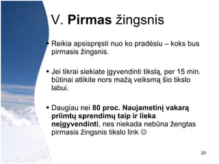 V.  Pirmas  žingsnis   Reikia apsispręsti nuo ko pradėsiu – koks bus pirmasis žingsnis.  Jei tikrai siekiate įgyvendinti tikslą, per 15 min. būtinai atlikite nors mažą veiksmą šio tikslo labui.  Daugiau nei  80 proc. Naujametinį vakarą priimtų sprendimų taip ir lieka neįgyvendinti , nes niekada neb ūna žengtas pirmasis žingsnis tikslo link     