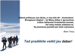 Sėkmė priklauso nuo tikslų, o visa kita tik – komentarai.  Brangiausi dalykai – tai Mūsų laikas ir gyvenimas. Laikas labiausiai švaistomas tuomet,  kai metų metais siekiama to,  Ką įmanoma pasiekti per kelis mėnesius . Brian Tracy Tad pradėkite veikti jau  dabar ! 
