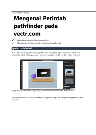 Indikator Hasil Belajar :
M
Me
en
ng
ge
en
na
al
l P
Pe
er
ri
in
nt
ta
ah
h
p
pa
at
th
hf
fi
in
nd
de
er
r p
pa
ad
da
a
v
ve
ec
ct
tr
r.
.c
co
om
m
✔ Dapat mengenal perintah-perintah pathfinder
✔ Dapat mengaplikasikan perintah-perintah tersebut pada objek
Apa itu pathfinder?
Pada adobe illustrator pathfinder digunakan untuk mengubah objek, menyatukan objek, dan
memisahkan objek. Begitupun pada vectr.com, walaupun bersifat web-base tetapi vectr.com
mempunyai fitur pathfinder yang ada di Adobe ilustrator dan Corel draw. Keren bukan ?
Pada pertemuan kali ini kita akan membahas satu-persatu fungsi dari masing-masing pathfinder pada
vectr.com.
 