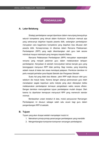 1
PENDAHULUAN
A. Latar Belakang
Strategi pembelajaran sangat diperlukan dalam menunjang terwujudnya
seluruh kompetensi yang dimuat dalam Kurikulum. Kurikulum memuat apa
yang seharusnya diajarkan kepada peserta didik, sedangkan pembelajaran
merupakan cara bagaimana kompetensi yang diajarkan bisa dikuasai oleh
peserta didik. Konsep-konsep ini dikemas dalam Rencana Pelaksanaan
Pembelajaran (RPP) yang wajib dikembangkan oleh guru baik secara
individual maupun kelompok yang mengacu kepada Silabus.
Rencana Pelaksanaan Pembelajaran (RPP) merupakan seperangkat
rencana yang menjadi pedoman guru dalam melaksanakan tahapan
pembelajaran. Kenyataan di sekolah menunjukkan bahwa banyak guru yang
beranggapan menyusun RPP tidak penting. Bagi mereka, yang terpenting
adalah masuk di kelas dan siswa mendapat pelajaran. Pemikiran demikian ini
perlu menjadi perhatian para Kepala Sekolah dan Pengawas Sekolah.
Suatu hal yang tidak bisa ditawar, yakni RPP wajib disusun oleh guru
sebelum dia masuk kelas. Karena dengan adanya perencanaan guru telah
menetapkan segala keperluan serta metode yang akan diterapkan ketika
melaksanakan pembelajaran termasuk pengelolaam waktu secara efisien.
Dengan demikian memungkinkan tujuan pembelajaran mudah dicapai. Oleh
karena itu diperlukan kemapuan menyusunl RPP yang memenuhi standar
minimal.
Berdasarkan uraian tersebut di atas, modul penyusunan Rancangan
Pembelajaran ini disusun sebagai salah satu acuan bagi guru dalam
pengembangan RPP di sekolah.
B. Tujuan
Tujuan yang akan dicapai setelah mempelajari modul ini:
1. Memahami prinsip-prinsip perancangan pembelajaran yang mendidik
2. Mengembangkan komponen-komponen rancangan pembelajaran.
1
PENDAHULUAN
A. Latar Belakang
Strategi pembelajaran sangat diperlukan dalam menunjang terwujudnya
seluruh kompetensi yang dimuat dalam Kurikulum. Kurikulum memuat apa
yang seharusnya diajarkan kepada peserta didik, sedangkan pembelajaran
merupakan cara bagaimana kompetensi yang diajarkan bisa dikuasai oleh
peserta didik. Konsep-konsep ini dikemas dalam Rencana Pelaksanaan
Pembelajaran (RPP) yang wajib dikembangkan oleh guru baik secara
individual maupun kelompok yang mengacu kepada Silabus.
Rencana Pelaksanaan Pembelajaran (RPP) merupakan seperangkat
rencana yang menjadi pedoman guru dalam melaksanakan tahapan
pembelajaran. Kenyataan di sekolah menunjukkan bahwa banyak guru yang
beranggapan menyusun RPP tidak penting. Bagi mereka, yang terpenting
adalah masuk di kelas dan siswa mendapat pelajaran. Pemikiran demikian ini
perlu menjadi perhatian para Kepala Sekolah dan Pengawas Sekolah.
Suatu hal yang tidak bisa ditawar, yakni RPP wajib disusun oleh guru
sebelum dia masuk kelas. Karena dengan adanya perencanaan guru telah
menetapkan segala keperluan serta metode yang akan diterapkan ketika
melaksanakan pembelajaran termasuk pengelolaam waktu secara efisien.
Dengan demikian memungkinkan tujuan pembelajaran mudah dicapai. Oleh
karena itu diperlukan kemapuan menyusunl RPP yang memenuhi standar
minimal.
Berdasarkan uraian tersebut di atas, modul penyusunan Rancangan
Pembelajaran ini disusun sebagai salah satu acuan bagi guru dalam
pengembangan RPP di sekolah.
B. Tujuan
Tujuan yang akan dicapai setelah mempelajari modul ini:
1. Memahami prinsip-prinsip perancangan pembelajaran yang mendidik
2. Mengembangkan komponen-komponen rancangan pembelajaran.
1
PENDAHULUAN
A. Latar Belakang
Strategi pembelajaran sangat diperlukan dalam menunjang terwujudnya
seluruh kompetensi yang dimuat dalam Kurikulum. Kurikulum memuat apa
yang seharusnya diajarkan kepada peserta didik, sedangkan pembelajaran
merupakan cara bagaimana kompetensi yang diajarkan bisa dikuasai oleh
peserta didik. Konsep-konsep ini dikemas dalam Rencana Pelaksanaan
Pembelajaran (RPP) yang wajib dikembangkan oleh guru baik secara
individual maupun kelompok yang mengacu kepada Silabus.
Rencana Pelaksanaan Pembelajaran (RPP) merupakan seperangkat
rencana yang menjadi pedoman guru dalam melaksanakan tahapan
pembelajaran. Kenyataan di sekolah menunjukkan bahwa banyak guru yang
beranggapan menyusun RPP tidak penting. Bagi mereka, yang terpenting
adalah masuk di kelas dan siswa mendapat pelajaran. Pemikiran demikian ini
perlu menjadi perhatian para Kepala Sekolah dan Pengawas Sekolah.
Suatu hal yang tidak bisa ditawar, yakni RPP wajib disusun oleh guru
sebelum dia masuk kelas. Karena dengan adanya perencanaan guru telah
menetapkan segala keperluan serta metode yang akan diterapkan ketika
melaksanakan pembelajaran termasuk pengelolaam waktu secara efisien.
Dengan demikian memungkinkan tujuan pembelajaran mudah dicapai. Oleh
karena itu diperlukan kemapuan menyusunl RPP yang memenuhi standar
minimal.
Berdasarkan uraian tersebut di atas, modul penyusunan Rancangan
Pembelajaran ini disusun sebagai salah satu acuan bagi guru dalam
pengembangan RPP di sekolah.
B. Tujuan
Tujuan yang akan dicapai setelah mempelajari modul ini:
1. Memahami prinsip-prinsip perancangan pembelajaran yang mendidik
2. Mengembangkan komponen-komponen rancangan pembelajaran.
 