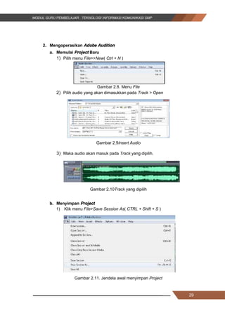 29
2. Mengoperasikan Adobe Audition
a. Memulai Project Baru
1) Pilih menu File>>New( Ctrl + N )
Gambar 2.8. Menu File
2) Pilih audio yang akan dimasukkan pada Track > Open
Gambar 2.9Insert Audio
3) Maka audio akan masuk pada Track yang dipilih.
Gambar 2.10Track yang dipilih
b. Menyimpan Project
1) Klik menu File>Save Session As( CTRL + Shift + S )
Gambar 2.11. Jendela awal menyimpan Project
29
2. Mengoperasikan Adobe Audition
a. Memulai Project Baru
1) Pilih menu File>>New( Ctrl + N )
Gambar 2.8. Menu File
2) Pilih audio yang akan dimasukkan pada Track > Open
Gambar 2.9Insert Audio
3) Maka audio akan masuk pada Track yang dipilih.
Gambar 2.10Track yang dipilih
b. Menyimpan Project
1) Klik menu File>Save Session As( CTRL + Shift + S )
Gambar 2.11. Jendela awal menyimpan Project
29
2. Mengoperasikan Adobe Audition
a. Memulai Project Baru
1) Pilih menu File>>New( Ctrl + N )
Gambar 2.8. Menu File
2) Pilih audio yang akan dimasukkan pada Track > Open
Gambar 2.9Insert Audio
3) Maka audio akan masuk pada Track yang dipilih.
Gambar 2.10Track yang dipilih
b. Menyimpan Project
1) Klik menu File>Save Session As( CTRL + Shift + S )
Gambar 2.11. Jendela awal menyimpan Project
 