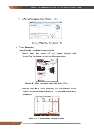 30
2) Isi Nama Project pada Kolom FileName > Save
Gambar 2.12Jendela Save Session As
c. Proses Recording
Langkah-langkah melakukan proses recording :
1) Pasang Kabel Jack Audio 3.5 mm, pasang dilubang Jack
HandsetTape dan lubang microphone di komputer/laptop.
Gambar 2.13Cara memasang kabel Jack Audio 3.5 mm
2) Pastikan kalau kabel sudah terhubung dan menghasilkan suara.
Caranya dengan membuka di Mixer dari icon Speaker komputer Anda
(Windows 7).
Gambar 2.14Jendela Mixer dari icon Speaker
30
2) Isi Nama Project pada Kolom FileName > Save
Gambar 2.12Jendela Save Session As
c. Proses Recording
Langkah-langkah melakukan proses recording :
1) Pasang Kabel Jack Audio 3.5 mm, pasang dilubang Jack
HandsetTape dan lubang microphone di komputer/laptop.
Gambar 2.13Cara memasang kabel Jack Audio 3.5 mm
2) Pastikan kalau kabel sudah terhubung dan menghasilkan suara.
Caranya dengan membuka di Mixer dari icon Speaker komputer Anda
(Windows 7).
Gambar 2.14Jendela Mixer dari icon Speaker
30
2) Isi Nama Project pada Kolom FileName > Save
Gambar 2.12Jendela Save Session As
c. Proses Recording
Langkah-langkah melakukan proses recording :
1) Pasang Kabel Jack Audio 3.5 mm, pasang dilubang Jack
HandsetTape dan lubang microphone di komputer/laptop.
Gambar 2.13Cara memasang kabel Jack Audio 3.5 mm
2) Pastikan kalau kabel sudah terhubung dan menghasilkan suara.
Caranya dengan membuka di Mixer dari icon Speaker komputer Anda
(Windows 7).
Gambar 2.14Jendela Mixer dari icon Speaker
 