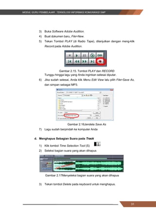 31
3) Buka Software Adobe Audition.
4) Buat dokumen baru, File>New.
5) Tekan Tombol PLAY (di Radio Tape), dilanjutkan dengan meng-klik
Record pada Adobe Audition.
Gambar 2.15. Tombol PLAY dan RECORD
Tunggu hingga lagu yang Anda inginkan selesai diputar.
6) Jika sudah selesai, Anda klik Menu Edit View lalu pilih File>Save As,
dan simpan sebagai MP3.
Gambar 2.16Jendela Save As
7) Lagu sudah berpindah ke komputer Anda
d. Menghapus Sebagian Suara pada Track
1) Klik tombol Time Selection Tool (S)
2) Seleksi bagian suara yang akan dihapus
Gambar 2.17Menyeleksi bagian suara yang akan dihapus
3) Tekan tombol Delete pada keyboard untuk menghapus.
31
3) Buka Software Adobe Audition.
4) Buat dokumen baru, File>New.
5) Tekan Tombol PLAY (di Radio Tape), dilanjutkan dengan meng-klik
Record pada Adobe Audition.
Gambar 2.15. Tombol PLAY dan RECORD
Tunggu hingga lagu yang Anda inginkan selesai diputar.
6) Jika sudah selesai, Anda klik Menu Edit View lalu pilih File>Save As,
dan simpan sebagai MP3.
Gambar 2.16Jendela Save As
7) Lagu sudah berpindah ke komputer Anda
d. Menghapus Sebagian Suara pada Track
1) Klik tombol Time Selection Tool (S)
2) Seleksi bagian suara yang akan dihapus
Gambar 2.17Menyeleksi bagian suara yang akan dihapus
3) Tekan tombol Delete pada keyboard untuk menghapus.
31
3) Buka Software Adobe Audition.
4) Buat dokumen baru, File>New.
5) Tekan Tombol PLAY (di Radio Tape), dilanjutkan dengan meng-klik
Record pada Adobe Audition.
Gambar 2.15. Tombol PLAY dan RECORD
Tunggu hingga lagu yang Anda inginkan selesai diputar.
6) Jika sudah selesai, Anda klik Menu Edit View lalu pilih File>Save As,
dan simpan sebagai MP3.
Gambar 2.16Jendela Save As
7) Lagu sudah berpindah ke komputer Anda
d. Menghapus Sebagian Suara pada Track
1) Klik tombol Time Selection Tool (S)
2) Seleksi bagian suara yang akan dihapus
Gambar 2.17Menyeleksi bagian suara yang akan dihapus
3) Tekan tombol Delete pada keyboard untuk menghapus.
 
