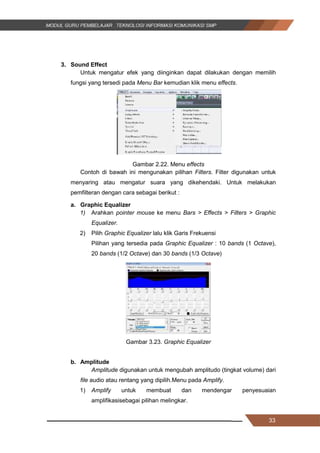 33
3. Sound Effect
Untuk mengatur efek yang diinginkan dapat dilakukan dengan memilih
fungsi yang tersedi pada Menu Bar kemudian klik menu effects.
Gambar 2.22. Menu effects
Contoh di bawah ini mengunakan pilihan Filters. Filter digunakan untuk
menyaring atau mengatur suara yang dikehendaki. Untuk melakukan
pemfilteran dengan cara sebagai berikut :
a. Graphic Equalizer
1) Arahkan pointer mouse ke menu Bars > Effects > Filters > Graphic
Equalizer.
2) Pilih Graphic Equalizer lalu klik Garis Frekuensi
Pilihan yang tersedia pada Graphic Equalizer : 10 bands (1 Octave),
20 bands (1/2 Octave) dan 30 bands (1/3 Octave)
Gambar 3.23. Graphic Equalizer
b. Amplitude
Amplitude digunakan untuk mengubah amplitudo (tingkat volume) dari
file audio atau rentang yang dipilih.Menu pada Amplify.
1) Amplify untuk membuat dan mendengar penyesuaian
amplifikasisebagai pilihan melingkar.
33
3. Sound Effect
Untuk mengatur efek yang diinginkan dapat dilakukan dengan memilih
fungsi yang tersedi pada Menu Bar kemudian klik menu effects.
Gambar 2.22. Menu effects
Contoh di bawah ini mengunakan pilihan Filters. Filter digunakan untuk
menyaring atau mengatur suara yang dikehendaki. Untuk melakukan
pemfilteran dengan cara sebagai berikut :
a. Graphic Equalizer
1) Arahkan pointer mouse ke menu Bars > Effects > Filters > Graphic
Equalizer.
2) Pilih Graphic Equalizer lalu klik Garis Frekuensi
Pilihan yang tersedia pada Graphic Equalizer : 10 bands (1 Octave),
20 bands (1/2 Octave) dan 30 bands (1/3 Octave)
Gambar 3.23. Graphic Equalizer
b. Amplitude
Amplitude digunakan untuk mengubah amplitudo (tingkat volume) dari
file audio atau rentang yang dipilih.Menu pada Amplify.
1) Amplify untuk membuat dan mendengar penyesuaian
amplifikasisebagai pilihan melingkar.
33
3. Sound Effect
Untuk mengatur efek yang diinginkan dapat dilakukan dengan memilih
fungsi yang tersedi pada Menu Bar kemudian klik menu effects.
Gambar 2.22. Menu effects
Contoh di bawah ini mengunakan pilihan Filters. Filter digunakan untuk
menyaring atau mengatur suara yang dikehendaki. Untuk melakukan
pemfilteran dengan cara sebagai berikut :
a. Graphic Equalizer
1) Arahkan pointer mouse ke menu Bars > Effects > Filters > Graphic
Equalizer.
2) Pilih Graphic Equalizer lalu klik Garis Frekuensi
Pilihan yang tersedia pada Graphic Equalizer : 10 bands (1 Octave),
20 bands (1/2 Octave) dan 30 bands (1/3 Octave)
Gambar 3.23. Graphic Equalizer
b. Amplitude
Amplitude digunakan untuk mengubah amplitudo (tingkat volume) dari
file audio atau rentang yang dipilih.Menu pada Amplify.
1) Amplify untuk membuat dan mendengar penyesuaian
amplifikasisebagai pilihan melingkar.
 