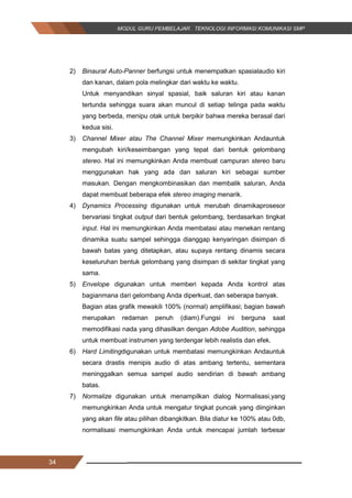 34
2) Binaural Auto-Panner berfungsi untuk menempatkan spasialaudio kiri
dan kanan, dalam pola melingkar dari waktu ke waktu.
Untuk menyandikan sinyal spasial, baik saluran kiri atau kanan
tertunda sehingga suara akan muncul di setiap telinga pada waktu
yang berbeda, menipu otak untuk berpikir bahwa mereka berasal dari
kedua sisi.
3) Channel Mixer atau The Channel Mixer memungkinkan Andauntuk
mengubah kiri/keseimbangan yang tepat dari bentuk gelombang
stereo. Hal ini memungkinkan Anda membuat campuran stereo baru
menggunakan hak yang ada dan saluran kiri sebagai sumber
masukan. Dengan mengkombinasikan dan membalik saluran, Anda
dapat membuat beberapa efek stereo imaging menarik.
4) Dynamics Processing digunakan untuk merubah dinamikaprosesor
bervariasi tingkat output dari bentuk gelombang, berdasarkan tingkat
input. Hal ini memungkinkan Anda membatasi atau menekan rentang
dinamika suatu sampel sehingga dianggap kenyaringan disimpan di
bawah batas yang ditetapkan, atau supaya rentang dinamis secara
keseluruhan bentuk gelombang yang disimpan di sekitar tingkat yang
sama.
5) Envelope digunakan untuk memberi kepada Anda kontrol atas
bagianmana dari gelombang Anda diperkuat, dan seberapa banyak.
Bagian atas grafik mewakili 100% (normal) amplifikasi; bagian bawah
merupakan redaman penuh (diam).Fungsi ini berguna saat
memodifikasi nada yang dihasilkan dengan Adobe Audition, sehingga
untuk membuat instrumen yang terdengar lebih realistis dan efek.
6) Hard Limitingdigunakan untuk membatasi memungkinkan Andauntuk
secara drastis menipis audio di atas ambang tertentu, sementara
meninggalkan semua sampel audio sendirian di bawah ambang
batas.
7) Normalize digunakan untuk menampilkan dialog Normalisasi,yang
memungkinkan Anda untuk mengatur tingkat puncak yang diinginkan
yang akan file atau pilihan dibangkitkan. Bila diatur ke 100% atau 0db,
normalisasi memungkinkan Anda untuk mencapai jumlah terbesar
34
2) Binaural Auto-Panner berfungsi untuk menempatkan spasialaudio kiri
dan kanan, dalam pola melingkar dari waktu ke waktu.
Untuk menyandikan sinyal spasial, baik saluran kiri atau kanan
tertunda sehingga suara akan muncul di setiap telinga pada waktu
yang berbeda, menipu otak untuk berpikir bahwa mereka berasal dari
kedua sisi.
3) Channel Mixer atau The Channel Mixer memungkinkan Andauntuk
mengubah kiri/keseimbangan yang tepat dari bentuk gelombang
stereo. Hal ini memungkinkan Anda membuat campuran stereo baru
menggunakan hak yang ada dan saluran kiri sebagai sumber
masukan. Dengan mengkombinasikan dan membalik saluran, Anda
dapat membuat beberapa efek stereo imaging menarik.
4) Dynamics Processing digunakan untuk merubah dinamikaprosesor
bervariasi tingkat output dari bentuk gelombang, berdasarkan tingkat
input. Hal ini memungkinkan Anda membatasi atau menekan rentang
dinamika suatu sampel sehingga dianggap kenyaringan disimpan di
bawah batas yang ditetapkan, atau supaya rentang dinamis secara
keseluruhan bentuk gelombang yang disimpan di sekitar tingkat yang
sama.
5) Envelope digunakan untuk memberi kepada Anda kontrol atas
bagianmana dari gelombang Anda diperkuat, dan seberapa banyak.
Bagian atas grafik mewakili 100% (normal) amplifikasi; bagian bawah
merupakan redaman penuh (diam).Fungsi ini berguna saat
memodifikasi nada yang dihasilkan dengan Adobe Audition, sehingga
untuk membuat instrumen yang terdengar lebih realistis dan efek.
6) Hard Limitingdigunakan untuk membatasi memungkinkan Andauntuk
secara drastis menipis audio di atas ambang tertentu, sementara
meninggalkan semua sampel audio sendirian di bawah ambang
batas.
7) Normalize digunakan untuk menampilkan dialog Normalisasi,yang
memungkinkan Anda untuk mengatur tingkat puncak yang diinginkan
yang akan file atau pilihan dibangkitkan. Bila diatur ke 100% atau 0db,
normalisasi memungkinkan Anda untuk mencapai jumlah terbesar
34
2) Binaural Auto-Panner berfungsi untuk menempatkan spasialaudio kiri
dan kanan, dalam pola melingkar dari waktu ke waktu.
Untuk menyandikan sinyal spasial, baik saluran kiri atau kanan
tertunda sehingga suara akan muncul di setiap telinga pada waktu
yang berbeda, menipu otak untuk berpikir bahwa mereka berasal dari
kedua sisi.
3) Channel Mixer atau The Channel Mixer memungkinkan Andauntuk
mengubah kiri/keseimbangan yang tepat dari bentuk gelombang
stereo. Hal ini memungkinkan Anda membuat campuran stereo baru
menggunakan hak yang ada dan saluran kiri sebagai sumber
masukan. Dengan mengkombinasikan dan membalik saluran, Anda
dapat membuat beberapa efek stereo imaging menarik.
4) Dynamics Processing digunakan untuk merubah dinamikaprosesor
bervariasi tingkat output dari bentuk gelombang, berdasarkan tingkat
input. Hal ini memungkinkan Anda membatasi atau menekan rentang
dinamika suatu sampel sehingga dianggap kenyaringan disimpan di
bawah batas yang ditetapkan, atau supaya rentang dinamis secara
keseluruhan bentuk gelombang yang disimpan di sekitar tingkat yang
sama.
5) Envelope digunakan untuk memberi kepada Anda kontrol atas
bagianmana dari gelombang Anda diperkuat, dan seberapa banyak.
Bagian atas grafik mewakili 100% (normal) amplifikasi; bagian bawah
merupakan redaman penuh (diam).Fungsi ini berguna saat
memodifikasi nada yang dihasilkan dengan Adobe Audition, sehingga
untuk membuat instrumen yang terdengar lebih realistis dan efek.
6) Hard Limitingdigunakan untuk membatasi memungkinkan Andauntuk
secara drastis menipis audio di atas ambang tertentu, sementara
meninggalkan semua sampel audio sendirian di bawah ambang
batas.
7) Normalize digunakan untuk menampilkan dialog Normalisasi,yang
memungkinkan Anda untuk mengatur tingkat puncak yang diinginkan
yang akan file atau pilihan dibangkitkan. Bila diatur ke 100% atau 0db,
normalisasi memungkinkan Anda untuk mencapai jumlah terbesar
 