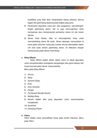 35
amplifikasi yang tidak akan menghasilkan kliping (distorsi). Semua
bagian dari gelombang diperkuat pada tingkat yang sama.
8) Pan/Expand digunakan untuk pan, atau pergeseran, salurantengah-
tengah gelombang stereo. Hal ini juga memungkinkan Anda
memperluas atau mempersempit pemisahan stereo kiri dan kanan
saluran.
9) Stereo Field Rotate, Efek ini memungkinkan Anda untuk
memutarbidang stereo file audio. Stereo lapangan menunjukkan di
mana pada instrumen ruang atau sumber lainnya ditempatkan dalam
L/R citra suatu bentuk gelombang stereo. Ini dilakukan dengan
memanipulasi grafik Stereo Field Rotasi.
c. Delay Effects
Delay Effects adalah pilihan dalam menu ini dapat digunakan
untuk memperkenalkan serangkaian pengulangan atau gema delayer dari
sinyal input asli pada interval secara berkala.
Menu pada Delay Effects:
1) Chorus
2) Delay
3) Dynamic Delay
4) Echo.
5) Echo Chamber
6) Flanger.
7) Full Reverb /Kendali Reverb.
8) Multitap Delay
9) Reverb adalah efek yang digunakan untuk mensimulasikan
ruangakustik.
10) QuickVerb
11) Sweeping Phaser
d. Filters
Filters adalah untuk memodifikasi sinyal pada konten frekuensi. Menu
pada Filters :
35
amplifikasi yang tidak akan menghasilkan kliping (distorsi). Semua
bagian dari gelombang diperkuat pada tingkat yang sama.
8) Pan/Expand digunakan untuk pan, atau pergeseran, salurantengah-
tengah gelombang stereo. Hal ini juga memungkinkan Anda
memperluas atau mempersempit pemisahan stereo kiri dan kanan
saluran.
9) Stereo Field Rotate, Efek ini memungkinkan Anda untuk
memutarbidang stereo file audio. Stereo lapangan menunjukkan di
mana pada instrumen ruang atau sumber lainnya ditempatkan dalam
L/R citra suatu bentuk gelombang stereo. Ini dilakukan dengan
memanipulasi grafik Stereo Field Rotasi.
c. Delay Effects
Delay Effects adalah pilihan dalam menu ini dapat digunakan
untuk memperkenalkan serangkaian pengulangan atau gema delayer dari
sinyal input asli pada interval secara berkala.
Menu pada Delay Effects:
1) Chorus
2) Delay
3) Dynamic Delay
4) Echo.
5) Echo Chamber
6) Flanger.
7) Full Reverb /Kendali Reverb.
8) Multitap Delay
9) Reverb adalah efek yang digunakan untuk mensimulasikan
ruangakustik.
10) QuickVerb
11) Sweeping Phaser
d. Filters
Filters adalah untuk memodifikasi sinyal pada konten frekuensi. Menu
pada Filters :
35
amplifikasi yang tidak akan menghasilkan kliping (distorsi). Semua
bagian dari gelombang diperkuat pada tingkat yang sama.
8) Pan/Expand digunakan untuk pan, atau pergeseran, salurantengah-
tengah gelombang stereo. Hal ini juga memungkinkan Anda
memperluas atau mempersempit pemisahan stereo kiri dan kanan
saluran.
9) Stereo Field Rotate, Efek ini memungkinkan Anda untuk
memutarbidang stereo file audio. Stereo lapangan menunjukkan di
mana pada instrumen ruang atau sumber lainnya ditempatkan dalam
L/R citra suatu bentuk gelombang stereo. Ini dilakukan dengan
memanipulasi grafik Stereo Field Rotasi.
c. Delay Effects
Delay Effects adalah pilihan dalam menu ini dapat digunakan
untuk memperkenalkan serangkaian pengulangan atau gema delayer dari
sinyal input asli pada interval secara berkala.
Menu pada Delay Effects:
1) Chorus
2) Delay
3) Dynamic Delay
4) Echo.
5) Echo Chamber
6) Flanger.
7) Full Reverb /Kendali Reverb.
8) Multitap Delay
9) Reverb adalah efek yang digunakan untuk mensimulasikan
ruangakustik.
10) QuickVerb
11) Sweeping Phaser
d. Filters
Filters adalah untuk memodifikasi sinyal pada konten frekuensi. Menu
pada Filters :
 