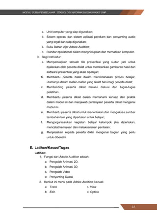 37
a. Unit komputer yang siap digunakan;
b. Sistem operasi dan sistem aplikasi perekam dan penyunting audio
yang legal dan siap digunakan;
c. Buku Bahan Ajar Adobe Audition;
d. Standar operational dalam menghidupkan dan mematikan komputer.
3. Bagi Instruktur:
a. Mempersiapkan sebuah file presentasi yang sudah jadi untuk
dijalankan oleh peserta diklat untuk memberikan gambaran hasil dari
software presentasi yang akan dipelajari;
b. Membantu peserta diklat dalam merencanakan proses belajar,
utamanya dalam materi-materi yang relatif baru bagi peserta diklat;
c. Membimbing peserta diklat melalui diskusi dan tugas-tugas
pelatihan.
d. Membantu peserta diklat dalam memahami konsep dan praktik
dalam modul ini dan menjawab pertanyaan peserta diklat mengenai
modul ini.
e. Membantu peserta diklat untuk menentukan dan mengakses sumber
tambahan lain yang diperlukan untuk belajar;
f. Mengorganisasikan kegiatan belajar kelompok jika diperlukan,
mencatat kemajuan dan melaksanakan penilaian;
g. Menjelaskan kepada peserta diklat mengenai bagian yang perlu
untuk dibenahi.
E. Latihan/Kasus/Tugas
Latihan:
1. Fungsi dari Adobe Audition adalah:
a. Pengolah Animasi 2D.
b. Pengolah Animasi 3D
c. Pengolah Video
d. Penyunting Suara
2. Berikut ini menu pada Adobe Audition, kecuali
a. Track c. View
b. Edit. d. Option
37
a. Unit komputer yang siap digunakan;
b. Sistem operasi dan sistem aplikasi perekam dan penyunting audio
yang legal dan siap digunakan;
c. Buku Bahan Ajar Adobe Audition;
d. Standar operational dalam menghidupkan dan mematikan komputer.
3. Bagi Instruktur:
a. Mempersiapkan sebuah file presentasi yang sudah jadi untuk
dijalankan oleh peserta diklat untuk memberikan gambaran hasil dari
software presentasi yang akan dipelajari;
b. Membantu peserta diklat dalam merencanakan proses belajar,
utamanya dalam materi-materi yang relatif baru bagi peserta diklat;
c. Membimbing peserta diklat melalui diskusi dan tugas-tugas
pelatihan.
d. Membantu peserta diklat dalam memahami konsep dan praktik
dalam modul ini dan menjawab pertanyaan peserta diklat mengenai
modul ini.
e. Membantu peserta diklat untuk menentukan dan mengakses sumber
tambahan lain yang diperlukan untuk belajar;
f. Mengorganisasikan kegiatan belajar kelompok jika diperlukan,
mencatat kemajuan dan melaksanakan penilaian;
g. Menjelaskan kepada peserta diklat mengenai bagian yang perlu
untuk dibenahi.
E. Latihan/Kasus/Tugas
Latihan:
1. Fungsi dari Adobe Audition adalah:
a. Pengolah Animasi 2D.
b. Pengolah Animasi 3D
c. Pengolah Video
d. Penyunting Suara
2. Berikut ini menu pada Adobe Audition, kecuali
a. Track c. View
b. Edit. d. Option
37
a. Unit komputer yang siap digunakan;
b. Sistem operasi dan sistem aplikasi perekam dan penyunting audio
yang legal dan siap digunakan;
c. Buku Bahan Ajar Adobe Audition;
d. Standar operational dalam menghidupkan dan mematikan komputer.
3. Bagi Instruktur:
a. Mempersiapkan sebuah file presentasi yang sudah jadi untuk
dijalankan oleh peserta diklat untuk memberikan gambaran hasil dari
software presentasi yang akan dipelajari;
b. Membantu peserta diklat dalam merencanakan proses belajar,
utamanya dalam materi-materi yang relatif baru bagi peserta diklat;
c. Membimbing peserta diklat melalui diskusi dan tugas-tugas
pelatihan.
d. Membantu peserta diklat dalam memahami konsep dan praktik
dalam modul ini dan menjawab pertanyaan peserta diklat mengenai
modul ini.
e. Membantu peserta diklat untuk menentukan dan mengakses sumber
tambahan lain yang diperlukan untuk belajar;
f. Mengorganisasikan kegiatan belajar kelompok jika diperlukan,
mencatat kemajuan dan melaksanakan penilaian;
g. Menjelaskan kepada peserta diklat mengenai bagian yang perlu
untuk dibenahi.
E. Latihan/Kasus/Tugas
Latihan:
1. Fungsi dari Adobe Audition adalah:
a. Pengolah Animasi 2D.
b. Pengolah Animasi 3D
c. Pengolah Video
d. Penyunting Suara
2. Berikut ini menu pada Adobe Audition, kecuali
a. Track c. View
b. Edit. d. Option
 
