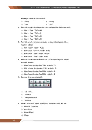 38
3. File kerja Adobe Auditionadalah:
a. *.mpg. c. *.mpeg.
b. *.ses. d. *.mp3.
4. Perintah untuk memulai proyek baru pada Adobe Audition adalah:
a. File >> New ( Ctrl + N )
b. File >> New ( Ctrl + O)
c. File >> New ( Ctrl + B )
d. File >> New ( Ctrl + X )
5. Perintah untuk memasukkan audio ke dalam track pada Adobe
Audition adalah:
a. Klik Track > Insert > Audio
b. Klik kanan Frame > Insert > Audio
c. Klik kanan Track > Insert > Audio
d. Klik kanan Track > Edit > Audio
6. Perintah untuk memasukkan audio ke dalam track pada Adobe
Audition adalah::
a. File>Save Session As (CTRL + Shift + O)
b. Edit > Save Session As (CTRL + Shift + S)
c. File>Save Session As (CTRL + Shift + A)
d. File>Save Session As (CTRL + Shift + S)
7. Gambar di bawah ini adalah:
a. Tab Menu.
b. Tool Bar
c. Transport Button
d. Tool Box
8. Berikut ini adalah sound effect pada Adobe Audition, kecuali:
a. Graphic Equalizer
b. Amplitude
c. Delay Effect.
d. Noise
38
3. File kerja Adobe Auditionadalah:
a. *.mpg. c. *.mpeg.
b. *.ses. d. *.mp3.
4. Perintah untuk memulai proyek baru pada Adobe Audition adalah:
a. File >> New ( Ctrl + N )
b. File >> New ( Ctrl + O)
c. File >> New ( Ctrl + B )
d. File >> New ( Ctrl + X )
5. Perintah untuk memasukkan audio ke dalam track pada Adobe
Audition adalah:
a. Klik Track > Insert > Audio
b. Klik kanan Frame > Insert > Audio
c. Klik kanan Track > Insert > Audio
d. Klik kanan Track > Edit > Audio
6. Perintah untuk memasukkan audio ke dalam track pada Adobe
Audition adalah::
a. File>Save Session As (CTRL + Shift + O)
b. Edit > Save Session As (CTRL + Shift + S)
c. File>Save Session As (CTRL + Shift + A)
d. File>Save Session As (CTRL + Shift + S)
7. Gambar di bawah ini adalah:
a. Tab Menu.
b. Tool Bar
c. Transport Button
d. Tool Box
8. Berikut ini adalah sound effect pada Adobe Audition, kecuali:
a. Graphic Equalizer
b. Amplitude
c. Delay Effect.
d. Noise
38
3. File kerja Adobe Auditionadalah:
a. *.mpg. c. *.mpeg.
b. *.ses. d. *.mp3.
4. Perintah untuk memulai proyek baru pada Adobe Audition adalah:
a. File >> New ( Ctrl + N )
b. File >> New ( Ctrl + O)
c. File >> New ( Ctrl + B )
d. File >> New ( Ctrl + X )
5. Perintah untuk memasukkan audio ke dalam track pada Adobe
Audition adalah:
a. Klik Track > Insert > Audio
b. Klik kanan Frame > Insert > Audio
c. Klik kanan Track > Insert > Audio
d. Klik kanan Track > Edit > Audio
6. Perintah untuk memasukkan audio ke dalam track pada Adobe
Audition adalah::
a. File>Save Session As (CTRL + Shift + O)
b. Edit > Save Session As (CTRL + Shift + S)
c. File>Save Session As (CTRL + Shift + A)
d. File>Save Session As (CTRL + Shift + S)
7. Gambar di bawah ini adalah:
a. Tab Menu.
b. Tool Bar
c. Transport Button
d. Tool Box
8. Berikut ini adalah sound effect pada Adobe Audition, kecuali:
a. Graphic Equalizer
b. Amplitude
c. Delay Effect.
d. Noise
 