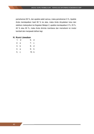 40
pemahaman 60 %, dan apabila salah semua, maka pemahaman 0 %. Apabila
Anda mendapatkan hasil 80 % ke atas, maka Anda dinyatakan lulus dan
silahkan melanjutkan ke Kegiatan Belajar 2, apabila mendapatkan 0 %, 25 %,
40 % atau 60 %, maka Anda diminta membaca dan memahami isi modul
kembali dan menjawab latihan lagi.
H. Kunci Jawaban
1. d 6. d
2. a 7. c
3. b 8. d
4. a 9. b
5. c 10. b
40
pemahaman 60 %, dan apabila salah semua, maka pemahaman 0 %. Apabila
Anda mendapatkan hasil 80 % ke atas, maka Anda dinyatakan lulus dan
silahkan melanjutkan ke Kegiatan Belajar 2, apabila mendapatkan 0 %, 25 %,
40 % atau 60 %, maka Anda diminta membaca dan memahami isi modul
kembali dan menjawab latihan lagi.
H. Kunci Jawaban
1. d 6. d
2. a 7. c
3. b 8. d
4. a 9. b
5. c 10. b
40
pemahaman 60 %, dan apabila salah semua, maka pemahaman 0 %. Apabila
Anda mendapatkan hasil 80 % ke atas, maka Anda dinyatakan lulus dan
silahkan melanjutkan ke Kegiatan Belajar 2, apabila mendapatkan 0 %, 25 %,
40 % atau 60 %, maka Anda diminta membaca dan memahami isi modul
kembali dan menjawab latihan lagi.
H. Kunci Jawaban
1. d 6. d
2. a 7. c
3. b 8. d
4. a 9. b
5. c 10. b
 