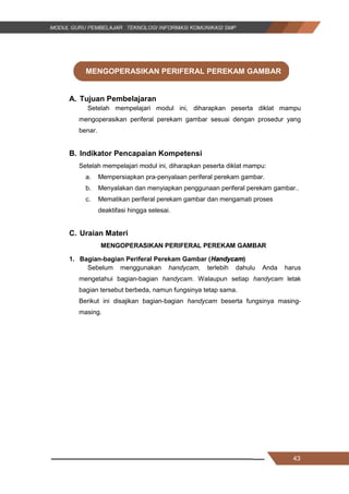 43
MENGOPERASIKAN PERIFERAL PEREKAM GAMBAR
A. Tujuan Pembelajaran
Setelah mempelajari modul ini, diharapkan peserta diklat mampu
mengoperasikan periferal perekam gambar sesuai dengan prosedur yang
benar.
B. Indikator Pencapaian Kompetensi
Setelah mempelajari modul ini, diharapkan peserta diklat mampu:
a. Mempersiapkan pra-penyalaan periferal perekam gambar.
b. Menyalakan dan menyiapkan penggunaan periferal perekam gambar..
c. Mematikan periferal perekam gambar dan mengamati proses
deaktifasi hingga selesai.
C. Uraian Materi
MENGOPERASIKAN PERIFERAL PEREKAM GAMBAR
1. Bagian-bagian Periferal Perekam Gambar (Handycam)
Sebelum menggunakan handycam, terlebih dahulu Anda harus
mengetahui bagian-bagian handycam. Walaupun setiap handycam letak
bagian tersebut berbeda, namun fungsinya tetap sama.
Berikut ini disajikan bagian-bagian handycam beserta fungsinya masing-
masing.
43
MENGOPERASIKAN PERIFERAL PEREKAM GAMBAR
A. Tujuan Pembelajaran
Setelah mempelajari modul ini, diharapkan peserta diklat mampu
mengoperasikan periferal perekam gambar sesuai dengan prosedur yang
benar.
B. Indikator Pencapaian Kompetensi
Setelah mempelajari modul ini, diharapkan peserta diklat mampu:
a. Mempersiapkan pra-penyalaan periferal perekam gambar.
b. Menyalakan dan menyiapkan penggunaan periferal perekam gambar..
c. Mematikan periferal perekam gambar dan mengamati proses
deaktifasi hingga selesai.
C. Uraian Materi
MENGOPERASIKAN PERIFERAL PEREKAM GAMBAR
1. Bagian-bagian Periferal Perekam Gambar (Handycam)
Sebelum menggunakan handycam, terlebih dahulu Anda harus
mengetahui bagian-bagian handycam. Walaupun setiap handycam letak
bagian tersebut berbeda, namun fungsinya tetap sama.
Berikut ini disajikan bagian-bagian handycam beserta fungsinya masing-
masing.
43
MENGOPERASIKAN PERIFERAL PEREKAM GAMBAR
A. Tujuan Pembelajaran
Setelah mempelajari modul ini, diharapkan peserta diklat mampu
mengoperasikan periferal perekam gambar sesuai dengan prosedur yang
benar.
B. Indikator Pencapaian Kompetensi
Setelah mempelajari modul ini, diharapkan peserta diklat mampu:
a. Mempersiapkan pra-penyalaan periferal perekam gambar.
b. Menyalakan dan menyiapkan penggunaan periferal perekam gambar..
c. Mematikan periferal perekam gambar dan mengamati proses
deaktifasi hingga selesai.
C. Uraian Materi
MENGOPERASIKAN PERIFERAL PEREKAM GAMBAR
1. Bagian-bagian Periferal Perekam Gambar (Handycam)
Sebelum menggunakan handycam, terlebih dahulu Anda harus
mengetahui bagian-bagian handycam. Walaupun setiap handycam letak
bagian tersebut berbeda, namun fungsinya tetap sama.
Berikut ini disajikan bagian-bagian handycam beserta fungsinya masing-
masing.
 