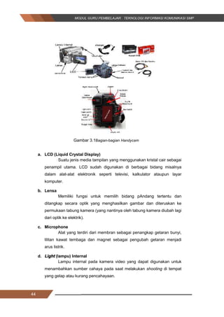 44
Gambar 3.1Bagian-bagian Handycam
a. LCD (Liquid Crystal Display)
Suatu jenis media tampilan yang menggunakan kristal cair sebagai
penampil utama. LCD sudah digunakan di berbagai bidang misalnya
dalam alat-alat elektronik seperti televisi, kalkulator ataupun layar
komputer.
b. Lensa
Memiliki fungsi untuk memilih bidang pAndang tertentu dan
ditangkap secara optik yang menghasilkan gambar dan diteruskan ke
permukaan tabung kamera (yang nantinya oleh tabung kamera diubah lagi
dari optik ke elektrik).
c. Microphone
Alat yang terdiri dari membran sebagai penangkap getaran bunyi,
lilitan kawat tembaga dan magnet sebagai pengubah getaran menjadi
arus listrik.
d. Light (lampu) Internal
Lampu internal pada kamera video yang dapat digunakan untuk
menambahkan sumber cahaya pada saat melakukan shooting di tempat
yang gelap atau kurang pencahayaan.
44
Gambar 3.1Bagian-bagian Handycam
a. LCD (Liquid Crystal Display)
Suatu jenis media tampilan yang menggunakan kristal cair sebagai
penampil utama. LCD sudah digunakan di berbagai bidang misalnya
dalam alat-alat elektronik seperti televisi, kalkulator ataupun layar
komputer.
b. Lensa
Memiliki fungsi untuk memilih bidang pAndang tertentu dan
ditangkap secara optik yang menghasilkan gambar dan diteruskan ke
permukaan tabung kamera (yang nantinya oleh tabung kamera diubah lagi
dari optik ke elektrik).
c. Microphone
Alat yang terdiri dari membran sebagai penangkap getaran bunyi,
lilitan kawat tembaga dan magnet sebagai pengubah getaran menjadi
arus listrik.
d. Light (lampu) Internal
Lampu internal pada kamera video yang dapat digunakan untuk
menambahkan sumber cahaya pada saat melakukan shooting di tempat
yang gelap atau kurang pencahayaan.
44
Gambar 3.1Bagian-bagian Handycam
a. LCD (Liquid Crystal Display)
Suatu jenis media tampilan yang menggunakan kristal cair sebagai
penampil utama. LCD sudah digunakan di berbagai bidang misalnya
dalam alat-alat elektronik seperti televisi, kalkulator ataupun layar
komputer.
b. Lensa
Memiliki fungsi untuk memilih bidang pAndang tertentu dan
ditangkap secara optik yang menghasilkan gambar dan diteruskan ke
permukaan tabung kamera (yang nantinya oleh tabung kamera diubah lagi
dari optik ke elektrik).
c. Microphone
Alat yang terdiri dari membran sebagai penangkap getaran bunyi,
lilitan kawat tembaga dan magnet sebagai pengubah getaran menjadi
arus listrik.
d. Light (lampu) Internal
Lampu internal pada kamera video yang dapat digunakan untuk
menambahkan sumber cahaya pada saat melakukan shooting di tempat
yang gelap atau kurang pencahayaan.
 