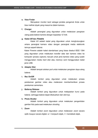 45
e. View Finder
Merupakan monitor kecil sebagai jendela pengamat Anda untuk
bisa melihat obyek yang masuk ke dalam kamera.
f. Charger
Adalah perangkat yang digunakan untuk melakukan pengisian
ulang pada baterai kamera dengan kapasitas 12 Volt.
g. Kabel AV dan Firewire
Kabel AV adalah kabel yang digunakan untuk menghubungkan
antara perangkat kamera video dengan perangkat media elektronik
lainnya seperti televisi.
Kabel Firewire adalah kabel standarisasi yang biasa disebut IEEE 1394
yang digunakan untuk melakukan transfer data dari kamera video ke
komputer (proses capture), kecuali untuk jenis kamera video yang sudah
menggunakan media hard disk atau memory card menggunakan kabel
jenis USB.
h. Adaptor Slot
Adalah tempat colokan port untuk melakukan pengisian daya ulang
baterai.
i. Rec On/Off
Adalah tombol yang digunakan untuk melakukan proses
perekaman gambar video atau melakukan memberhentikan proses
perekaman sementara.
j. Batteray Release
Adalah tombol yang digunakan untuk melepaskan kunci pada
baterai, sehingga baterai dapat dikeluarkan dari slot-nya.
k. Photo Shutter
Adalah tombol yang digunakan untuk melakukan pengambilan
gambar foto pada saat melakukan shooting.
l. Zoom
Adalah tombol zoom digunakan untuk melakukan zoom secara
optik maupun secara digital. w = menjauhi objek, t = mendekati objek.
45
e. View Finder
Merupakan monitor kecil sebagai jendela pengamat Anda untuk
bisa melihat obyek yang masuk ke dalam kamera.
f. Charger
Adalah perangkat yang digunakan untuk melakukan pengisian
ulang pada baterai kamera dengan kapasitas 12 Volt.
g. Kabel AV dan Firewire
Kabel AV adalah kabel yang digunakan untuk menghubungkan
antara perangkat kamera video dengan perangkat media elektronik
lainnya seperti televisi.
Kabel Firewire adalah kabel standarisasi yang biasa disebut IEEE 1394
yang digunakan untuk melakukan transfer data dari kamera video ke
komputer (proses capture), kecuali untuk jenis kamera video yang sudah
menggunakan media hard disk atau memory card menggunakan kabel
jenis USB.
h. Adaptor Slot
Adalah tempat colokan port untuk melakukan pengisian daya ulang
baterai.
i. Rec On/Off
Adalah tombol yang digunakan untuk melakukan proses
perekaman gambar video atau melakukan memberhentikan proses
perekaman sementara.
j. Batteray Release
Adalah tombol yang digunakan untuk melepaskan kunci pada
baterai, sehingga baterai dapat dikeluarkan dari slot-nya.
k. Photo Shutter
Adalah tombol yang digunakan untuk melakukan pengambilan
gambar foto pada saat melakukan shooting.
l. Zoom
Adalah tombol zoom digunakan untuk melakukan zoom secara
optik maupun secara digital. w = menjauhi objek, t = mendekati objek.
45
e. View Finder
Merupakan monitor kecil sebagai jendela pengamat Anda untuk
bisa melihat obyek yang masuk ke dalam kamera.
f. Charger
Adalah perangkat yang digunakan untuk melakukan pengisian
ulang pada baterai kamera dengan kapasitas 12 Volt.
g. Kabel AV dan Firewire
Kabel AV adalah kabel yang digunakan untuk menghubungkan
antara perangkat kamera video dengan perangkat media elektronik
lainnya seperti televisi.
Kabel Firewire adalah kabel standarisasi yang biasa disebut IEEE 1394
yang digunakan untuk melakukan transfer data dari kamera video ke
komputer (proses capture), kecuali untuk jenis kamera video yang sudah
menggunakan media hard disk atau memory card menggunakan kabel
jenis USB.
h. Adaptor Slot
Adalah tempat colokan port untuk melakukan pengisian daya ulang
baterai.
i. Rec On/Off
Adalah tombol yang digunakan untuk melakukan proses
perekaman gambar video atau melakukan memberhentikan proses
perekaman sementara.
j. Batteray Release
Adalah tombol yang digunakan untuk melepaskan kunci pada
baterai, sehingga baterai dapat dikeluarkan dari slot-nya.
k. Photo Shutter
Adalah tombol yang digunakan untuk melakukan pengambilan
gambar foto pada saat melakukan shooting.
l. Zoom
Adalah tombol zoom digunakan untuk melakukan zoom secara
optik maupun secara digital. w = menjauhi objek, t = mendekati objek.
 