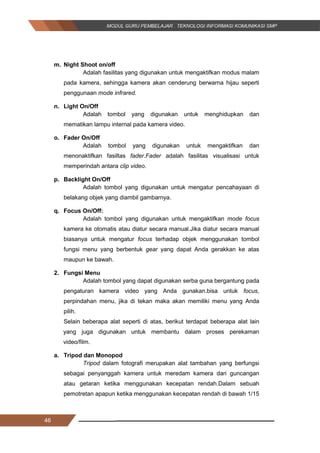 46
m. Night Shoot on/off
Adalah fasilitas yang digunakan untuk mengaktifkan modus malam
pada kamera, sehingga kamera akan cenderung berwarna hijau seperti
penggunaan mode infrared.
n. Light On/Off
Adalah tombol yang digunakan untuk menghidupkan dan
mematikan lampu internal pada kamera video.
o. Fader On/Off
Adalah tombol yang digunakan untuk mengaktifkan dan
menonaktifkan fasiltas fader.Fader adalah fasilitas visualisasi untuk
memperindah antara clip video.
p. Backlight On/Off
Adalah tombol yang digunakan untuk mengatur pencahayaan di
belakang objek yang diambil gambarnya.
q. Focus On/Off:
Adalah tombol yang digunakan untuk mengaktifkan mode focus
kamera ke otomatis atau diatur secara manual.Jika diatur secara manual
biasanya untuk mengatur focus terhadap objek menggunakan tombol
fungsi menu yang berbentuk gear yang dapat Anda gerakkan ke atas
maupun ke bawah.
2. Fungsi Menu
Adalah tombol yang dapat digunakan serba guna bergantung pada
pengaturan kamera video yang Anda gunakan.bisa untuk focus,
perpindahan menu, jika di tekan maka akan memiliki menu yang Anda
pilih.
Selain beberapa alat seperti di atas, berikut terdapat beberapa alat lain
yang juga digunakan untuk membantu dalam proses perekaman
video/film.
a. Tripod dan Monopod
Tripod dalam fotografi merupakan alat tambahan yang berfungsi
sebagai penyanggah kamera untuk meredam kamera dari guncangan
atau getaran ketika menggunakan kecepatan rendah.Dalam sebuah
pemotretan apapun ketika menggunakan kecepatan rendah di bawah 1/15
46
m. Night Shoot on/off
Adalah fasilitas yang digunakan untuk mengaktifkan modus malam
pada kamera, sehingga kamera akan cenderung berwarna hijau seperti
penggunaan mode infrared.
n. Light On/Off
Adalah tombol yang digunakan untuk menghidupkan dan
mematikan lampu internal pada kamera video.
o. Fader On/Off
Adalah tombol yang digunakan untuk mengaktifkan dan
menonaktifkan fasiltas fader.Fader adalah fasilitas visualisasi untuk
memperindah antara clip video.
p. Backlight On/Off
Adalah tombol yang digunakan untuk mengatur pencahayaan di
belakang objek yang diambil gambarnya.
q. Focus On/Off:
Adalah tombol yang digunakan untuk mengaktifkan mode focus
kamera ke otomatis atau diatur secara manual.Jika diatur secara manual
biasanya untuk mengatur focus terhadap objek menggunakan tombol
fungsi menu yang berbentuk gear yang dapat Anda gerakkan ke atas
maupun ke bawah.
2. Fungsi Menu
Adalah tombol yang dapat digunakan serba guna bergantung pada
pengaturan kamera video yang Anda gunakan.bisa untuk focus,
perpindahan menu, jika di tekan maka akan memiliki menu yang Anda
pilih.
Selain beberapa alat seperti di atas, berikut terdapat beberapa alat lain
yang juga digunakan untuk membantu dalam proses perekaman
video/film.
a. Tripod dan Monopod
Tripod dalam fotografi merupakan alat tambahan yang berfungsi
sebagai penyanggah kamera untuk meredam kamera dari guncangan
atau getaran ketika menggunakan kecepatan rendah.Dalam sebuah
pemotretan apapun ketika menggunakan kecepatan rendah di bawah 1/15
46
m. Night Shoot on/off
Adalah fasilitas yang digunakan untuk mengaktifkan modus malam
pada kamera, sehingga kamera akan cenderung berwarna hijau seperti
penggunaan mode infrared.
n. Light On/Off
Adalah tombol yang digunakan untuk menghidupkan dan
mematikan lampu internal pada kamera video.
o. Fader On/Off
Adalah tombol yang digunakan untuk mengaktifkan dan
menonaktifkan fasiltas fader.Fader adalah fasilitas visualisasi untuk
memperindah antara clip video.
p. Backlight On/Off
Adalah tombol yang digunakan untuk mengatur pencahayaan di
belakang objek yang diambil gambarnya.
q. Focus On/Off:
Adalah tombol yang digunakan untuk mengaktifkan mode focus
kamera ke otomatis atau diatur secara manual.Jika diatur secara manual
biasanya untuk mengatur focus terhadap objek menggunakan tombol
fungsi menu yang berbentuk gear yang dapat Anda gerakkan ke atas
maupun ke bawah.
2. Fungsi Menu
Adalah tombol yang dapat digunakan serba guna bergantung pada
pengaturan kamera video yang Anda gunakan.bisa untuk focus,
perpindahan menu, jika di tekan maka akan memiliki menu yang Anda
pilih.
Selain beberapa alat seperti di atas, berikut terdapat beberapa alat lain
yang juga digunakan untuk membantu dalam proses perekaman
video/film.
a. Tripod dan Monopod
Tripod dalam fotografi merupakan alat tambahan yang berfungsi
sebagai penyanggah kamera untuk meredam kamera dari guncangan
atau getaran ketika menggunakan kecepatan rendah.Dalam sebuah
pemotretan apapun ketika menggunakan kecepatan rendah di bawah 1/15
 