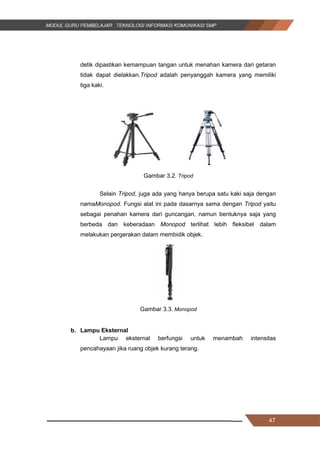 47
detik dipastikan kemampuan tangan untuk menahan kamera dari getaran
tidak dapat dielakkan.Tripod adalah penyanggah kamera yang memiliki
tiga kaki.
Gambar 3.2. Tripod
Selain Tripod, juga ada yang hanya berupa satu kaki saja dengan
namaMonopod. Fungsi alat ini pada dasarnya sama dengan Tripod yaitu
sebagai penahan kamera dari guncangan, namun bentuknya saja yang
berbeda dan keberadaan Monopod terlihat lebih fleksibel dalam
melakukan pergerakan dalam membidik objek.
Gambar 3.3. Monopod
b. Lampu Eksternal
Lampu eksternal berfungsi untuk menambah intensitas
pencahayaan jika ruang objek kurang terang.
47
detik dipastikan kemampuan tangan untuk menahan kamera dari getaran
tidak dapat dielakkan.Tripod adalah penyanggah kamera yang memiliki
tiga kaki.
Gambar 3.2. Tripod
Selain Tripod, juga ada yang hanya berupa satu kaki saja dengan
namaMonopod. Fungsi alat ini pada dasarnya sama dengan Tripod yaitu
sebagai penahan kamera dari guncangan, namun bentuknya saja yang
berbeda dan keberadaan Monopod terlihat lebih fleksibel dalam
melakukan pergerakan dalam membidik objek.
Gambar 3.3. Monopod
b. Lampu Eksternal
Lampu eksternal berfungsi untuk menambah intensitas
pencahayaan jika ruang objek kurang terang.
47
detik dipastikan kemampuan tangan untuk menahan kamera dari getaran
tidak dapat dielakkan.Tripod adalah penyanggah kamera yang memiliki
tiga kaki.
Gambar 3.2. Tripod
Selain Tripod, juga ada yang hanya berupa satu kaki saja dengan
namaMonopod. Fungsi alat ini pada dasarnya sama dengan Tripod yaitu
sebagai penahan kamera dari guncangan, namun bentuknya saja yang
berbeda dan keberadaan Monopod terlihat lebih fleksibel dalam
melakukan pergerakan dalam membidik objek.
Gambar 3.3. Monopod
b. Lampu Eksternal
Lampu eksternal berfungsi untuk menambah intensitas
pencahayaan jika ruang objek kurang terang.
 