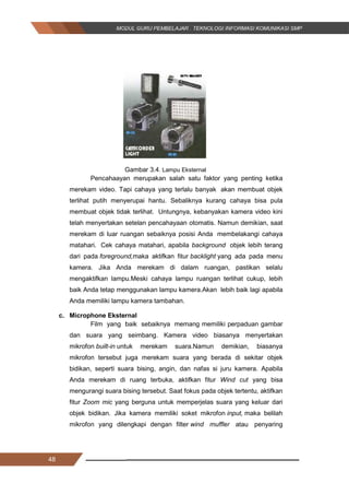 48
Gambar 3.4. Lampu Eksternal
Pencahaayan merupakan salah satu faktor yang penting ketika
merekam video. Tapi cahaya yang terlalu banyak akan membuat objek
terlihat putih menyerupai hantu. Sebaliknya kurang cahaya bisa pula
membuat objek tidak terlihat. Untungnya, kebanyakan kamera video kini
telah menyertakan setelan pencahayaan otomatis. Namun demikian, saat
merekam di luar ruangan sebaiknya posisi Anda membelakangi cahaya
matahari. Cek cahaya matahari, apabila background objek lebih terang
dari pada foreground,maka aktifkan fitur backlight yang ada pada menu
kamera. Jika Anda merekam di dalam ruangan, pastikan selalu
mengaktifkan lampu.Meski cahaya lampu ruangan terlihat cukup, lebih
baik Anda tetap menggunakan lampu kamera.Akan lebih baik lagi apabila
Anda memiliki lampu kamera tambahan.
c. Microphone Eksternal
Film yang baik sebaiknya memang memiliki perpaduan gambar
dan suara yang seimbang. Kamera video biasanya menyertakan
mikrofon built-in untuk merekam suara.Namun demikian, biasanya
mikrofon tersebut juga merekam suara yang berada di sekitar objek
bidikan, seperti suara bising, angin, dan nafas si juru kamera. Apabila
Anda merekam di ruang terbuka, aktifkan fitur Wind cut yang bisa
mengurangi suara bising tersebut. Saat fokus pada objek tertentu, aktifkan
fitur Zoom mic yang berguna untuk memperjelas suara yang keluar dari
objek bidikan. Jika kamera memiliki soket mikrofon input, maka belilah
mikrofon yang dilengkapi dengan filter wind muffler atau penyaring
48
Gambar 3.4. Lampu Eksternal
Pencahaayan merupakan salah satu faktor yang penting ketika
merekam video. Tapi cahaya yang terlalu banyak akan membuat objek
terlihat putih menyerupai hantu. Sebaliknya kurang cahaya bisa pula
membuat objek tidak terlihat. Untungnya, kebanyakan kamera video kini
telah menyertakan setelan pencahayaan otomatis. Namun demikian, saat
merekam di luar ruangan sebaiknya posisi Anda membelakangi cahaya
matahari. Cek cahaya matahari, apabila background objek lebih terang
dari pada foreground,maka aktifkan fitur backlight yang ada pada menu
kamera. Jika Anda merekam di dalam ruangan, pastikan selalu
mengaktifkan lampu.Meski cahaya lampu ruangan terlihat cukup, lebih
baik Anda tetap menggunakan lampu kamera.Akan lebih baik lagi apabila
Anda memiliki lampu kamera tambahan.
c. Microphone Eksternal
Film yang baik sebaiknya memang memiliki perpaduan gambar
dan suara yang seimbang. Kamera video biasanya menyertakan
mikrofon built-in untuk merekam suara.Namun demikian, biasanya
mikrofon tersebut juga merekam suara yang berada di sekitar objek
bidikan, seperti suara bising, angin, dan nafas si juru kamera. Apabila
Anda merekam di ruang terbuka, aktifkan fitur Wind cut yang bisa
mengurangi suara bising tersebut. Saat fokus pada objek tertentu, aktifkan
fitur Zoom mic yang berguna untuk memperjelas suara yang keluar dari
objek bidikan. Jika kamera memiliki soket mikrofon input, maka belilah
mikrofon yang dilengkapi dengan filter wind muffler atau penyaring
48
Gambar 3.4. Lampu Eksternal
Pencahaayan merupakan salah satu faktor yang penting ketika
merekam video. Tapi cahaya yang terlalu banyak akan membuat objek
terlihat putih menyerupai hantu. Sebaliknya kurang cahaya bisa pula
membuat objek tidak terlihat. Untungnya, kebanyakan kamera video kini
telah menyertakan setelan pencahayaan otomatis. Namun demikian, saat
merekam di luar ruangan sebaiknya posisi Anda membelakangi cahaya
matahari. Cek cahaya matahari, apabila background objek lebih terang
dari pada foreground,maka aktifkan fitur backlight yang ada pada menu
kamera. Jika Anda merekam di dalam ruangan, pastikan selalu
mengaktifkan lampu.Meski cahaya lampu ruangan terlihat cukup, lebih
baik Anda tetap menggunakan lampu kamera.Akan lebih baik lagi apabila
Anda memiliki lampu kamera tambahan.
c. Microphone Eksternal
Film yang baik sebaiknya memang memiliki perpaduan gambar
dan suara yang seimbang. Kamera video biasanya menyertakan
mikrofon built-in untuk merekam suara.Namun demikian, biasanya
mikrofon tersebut juga merekam suara yang berada di sekitar objek
bidikan, seperti suara bising, angin, dan nafas si juru kamera. Apabila
Anda merekam di ruang terbuka, aktifkan fitur Wind cut yang bisa
mengurangi suara bising tersebut. Saat fokus pada objek tertentu, aktifkan
fitur Zoom mic yang berguna untuk memperjelas suara yang keluar dari
objek bidikan. Jika kamera memiliki soket mikrofon input, maka belilah
mikrofon yang dilengkapi dengan filter wind muffler atau penyaring
 