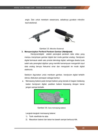 49
angin. Dan untuk merekam wawancara, sebaiknya gunakan mikrofon
kecil ekstrenal.
Gambar 3.5. Mikrofon Eksternal
3. Mempersiapkan Periferal Perekam Gambar (Handycam)
Handycamdigital adalah perangkat perekam data video yang
mampu menyimpan gambar digital dari mode gambar analog. Handycam
digital termasuk salah satu produk teknologi digital, sehingga disebut pula
salah satu perangkat digitizer yang memiliki kemampuan mengambil input
data analog berupa frekuensi sinar dan mengubah ke mode digital
elektronis.
Sebelum digunakan untuk merekam gambar, handycam digital terlebih
dahulu dilakukan persiapan sebagai berikut:
a. Memasang baterai pada tempat baterai yang berada di bagian belakang
badan handycam digital, pastikan baterai terpasang dengan benar
jangan sampai terbalik.
Gambar 3.6. Cara memasang baterai
Langkah-langkah memasang baterai:
1) Tarik viewfinder ke atas
2) Masukkan baterai dan tekan ke bawah sampai berbunyi klik.
49
angin. Dan untuk merekam wawancara, sebaiknya gunakan mikrofon
kecil ekstrenal.
Gambar 3.5. Mikrofon Eksternal
3. Mempersiapkan Periferal Perekam Gambar (Handycam)
Handycamdigital adalah perangkat perekam data video yang
mampu menyimpan gambar digital dari mode gambar analog. Handycam
digital termasuk salah satu produk teknologi digital, sehingga disebut pula
salah satu perangkat digitizer yang memiliki kemampuan mengambil input
data analog berupa frekuensi sinar dan mengubah ke mode digital
elektronis.
Sebelum digunakan untuk merekam gambar, handycam digital terlebih
dahulu dilakukan persiapan sebagai berikut:
a. Memasang baterai pada tempat baterai yang berada di bagian belakang
badan handycam digital, pastikan baterai terpasang dengan benar
jangan sampai terbalik.
Gambar 3.6. Cara memasang baterai
Langkah-langkah memasang baterai:
1) Tarik viewfinder ke atas
2) Masukkan baterai dan tekan ke bawah sampai berbunyi klik.
49
angin. Dan untuk merekam wawancara, sebaiknya gunakan mikrofon
kecil ekstrenal.
Gambar 3.5. Mikrofon Eksternal
3. Mempersiapkan Periferal Perekam Gambar (Handycam)
Handycamdigital adalah perangkat perekam data video yang
mampu menyimpan gambar digital dari mode gambar analog. Handycam
digital termasuk salah satu produk teknologi digital, sehingga disebut pula
salah satu perangkat digitizer yang memiliki kemampuan mengambil input
data analog berupa frekuensi sinar dan mengubah ke mode digital
elektronis.
Sebelum digunakan untuk merekam gambar, handycam digital terlebih
dahulu dilakukan persiapan sebagai berikut:
a. Memasang baterai pada tempat baterai yang berada di bagian belakang
badan handycam digital, pastikan baterai terpasang dengan benar
jangan sampai terbalik.
Gambar 3.6. Cara memasang baterai
Langkah-langkah memasang baterai:
1) Tarik viewfinder ke atas
2) Masukkan baterai dan tekan ke bawah sampai berbunyi klik.
 