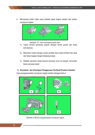 50
b. Memasang kaset video yang terletak pada bagian bawah dari badan
handycam digital
Gambar 3.7. Cara memasang kaset video
1) Tekan tombol pembuka searah dengan tanda panah dan buka
penutupnya.
2) Masukkan kaset dengan posisi jendela kaca kaset terlihat dari atas
dan tekan bagian tengah belakang kaset.
3) Setelah penahan kaset secara otomatis turun ke bawah, kemudian
tekan penutup kaset
1) Penyalaan dan Persiapan Penggunaan Periferal Perekam Gambar
Cara mengoperasikan handycam digital adalah sebagai berikut:
Gambar 3.8Cara mengoperasikan handycam digital
a b
c d
50
b. Memasang kaset video yang terletak pada bagian bawah dari badan
handycam digital
Gambar 3.7. Cara memasang kaset video
1) Tekan tombol pembuka searah dengan tanda panah dan buka
penutupnya.
2) Masukkan kaset dengan posisi jendela kaca kaset terlihat dari atas
dan tekan bagian tengah belakang kaset.
3) Setelah penahan kaset secara otomatis turun ke bawah, kemudian
tekan penutup kaset
1) Penyalaan dan Persiapan Penggunaan Periferal Perekam Gambar
Cara mengoperasikan handycam digital adalah sebagai berikut:
Gambar 3.8Cara mengoperasikan handycam digital
a b
c d
50
b. Memasang kaset video yang terletak pada bagian bawah dari badan
handycam digital
Gambar 3.7. Cara memasang kaset video
1) Tekan tombol pembuka searah dengan tanda panah dan buka
penutupnya.
2) Masukkan kaset dengan posisi jendela kaca kaset terlihat dari atas
dan tekan bagian tengah belakang kaset.
3) Setelah penahan kaset secara otomatis turun ke bawah, kemudian
tekan penutup kaset
1) Penyalaan dan Persiapan Penggunaan Periferal Perekam Gambar
Cara mengoperasikan handycam digital adalah sebagai berikut:
Gambar 3.8Cara mengoperasikan handycam digital
a b
c d
 