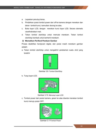 51
a. Lepaskan penutup lensa.
b. Pindahkan posisi tombol power dari off ke kamera dengan menekan dan
tahan tombol kunci, kemudian dorong ke atas.
c. Buka layar LCD, dengan menekan kunci layar LCD. Secara otomatis
viewfinderakan mati.
d. Tekan tombol start/stop untuk memulai merekam. Tekan tombol
start/stop kembali untuk berhenti merekam.
2) Mematikan Periferal Perekam Gambar
Proses deaktifasi handycam digital, dari posisi masih merekam gambar
adalah:
a. Tekan tombol start/stop untuk mengakhiri perekaman suatu shot yang
terakhir
Gambar 3.9. Tombol Start/Stop
b. Tutup layar LCD.
Gambar 3.10. Menutup Layar LCD
c. Tombol power dari posisi kamera, geser ke atas disertai menekan tombol
kunci menuju posisi OFF.
Gambar 3.11Tombol Power
51
a. Lepaskan penutup lensa.
b. Pindahkan posisi tombol power dari off ke kamera dengan menekan dan
tahan tombol kunci, kemudian dorong ke atas.
c. Buka layar LCD, dengan menekan kunci layar LCD. Secara otomatis
viewfinderakan mati.
d. Tekan tombol start/stop untuk memulai merekam. Tekan tombol
start/stop kembali untuk berhenti merekam.
2) Mematikan Periferal Perekam Gambar
Proses deaktifasi handycam digital, dari posisi masih merekam gambar
adalah:
a. Tekan tombol start/stop untuk mengakhiri perekaman suatu shot yang
terakhir
Gambar 3.9. Tombol Start/Stop
b. Tutup layar LCD.
Gambar 3.10. Menutup Layar LCD
c. Tombol power dari posisi kamera, geser ke atas disertai menekan tombol
kunci menuju posisi OFF.
Gambar 3.11Tombol Power
51
a. Lepaskan penutup lensa.
b. Pindahkan posisi tombol power dari off ke kamera dengan menekan dan
tahan tombol kunci, kemudian dorong ke atas.
c. Buka layar LCD, dengan menekan kunci layar LCD. Secara otomatis
viewfinderakan mati.
d. Tekan tombol start/stop untuk memulai merekam. Tekan tombol
start/stop kembali untuk berhenti merekam.
2) Mematikan Periferal Perekam Gambar
Proses deaktifasi handycam digital, dari posisi masih merekam gambar
adalah:
a. Tekan tombol start/stop untuk mengakhiri perekaman suatu shot yang
terakhir
Gambar 3.9. Tombol Start/Stop
b. Tutup layar LCD.
Gambar 3.10. Menutup Layar LCD
c. Tombol power dari posisi kamera, geser ke atas disertai menekan tombol
kunci menuju posisi OFF.
Gambar 3.11Tombol Power
 