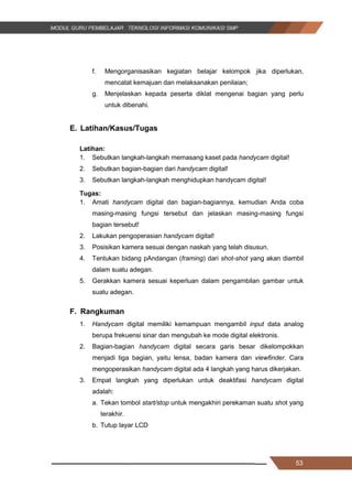 53
f. Mengorganisasikan kegiatan belajar kelompok jika diperlukan,
mencatat kemajuan dan melaksanakan penilaian;
g. Menjelaskan kepada peserta diklat mengenai bagian yang perlu
untuk dibenahi.
E. Latihan/Kasus/Tugas
Latihan:
1. Sebutkan langkah-langkah memasang kaset pada handycam digital!
2. Sebutkan bagian-bagian dari handycam digital!
3. Sebutkan langkah-langkah menghidupkan handycam digital!
Tugas:
1. Amati handycam digital dan bagian-bagiannya, kemudian Anda coba
masing-masing fungsi tersebut dan jelaskan masing-masing fungsi
bagian tersebut!
2. Lakukan pengoperasian handycam digital!
3. Posisikan kamera sesuai dengan naskah yang telah disusun.
4. Tentukan bidang pAndangan (framing) dari shot-shot yang akan diambil
dalam suatu adegan.
5. Gerakkan kamera sesuai keperluan dalam pengambilan gambar untuk
suatu adegan.
F. Rangkuman
1. Handycam digital memiliki kemampuan mengambil input data analog
berupa frekuensi sinar dan mengubah ke mode digital elektronis.
2. Bagian-bagian handycam digital secara garis besar dikelompokkan
menjadi tiga bagian, yaitu lensa, badan kamera dan viewfinder. Cara
mengoperasikan handycam digital ada 4 langkah yang harus dikerjakan.
3. Empat langkah yang diperlukan untuk deaktifasi handycam digital
adalah:
a. Tekan tombol start/stop untuk mengakhiri perekaman suatu shot yang
terakhir.
b. Tutup layar LCD
53
f. Mengorganisasikan kegiatan belajar kelompok jika diperlukan,
mencatat kemajuan dan melaksanakan penilaian;
g. Menjelaskan kepada peserta diklat mengenai bagian yang perlu
untuk dibenahi.
E. Latihan/Kasus/Tugas
Latihan:
1. Sebutkan langkah-langkah memasang kaset pada handycam digital!
2. Sebutkan bagian-bagian dari handycam digital!
3. Sebutkan langkah-langkah menghidupkan handycam digital!
Tugas:
1. Amati handycam digital dan bagian-bagiannya, kemudian Anda coba
masing-masing fungsi tersebut dan jelaskan masing-masing fungsi
bagian tersebut!
2. Lakukan pengoperasian handycam digital!
3. Posisikan kamera sesuai dengan naskah yang telah disusun.
4. Tentukan bidang pAndangan (framing) dari shot-shot yang akan diambil
dalam suatu adegan.
5. Gerakkan kamera sesuai keperluan dalam pengambilan gambar untuk
suatu adegan.
F. Rangkuman
1. Handycam digital memiliki kemampuan mengambil input data analog
berupa frekuensi sinar dan mengubah ke mode digital elektronis.
2. Bagian-bagian handycam digital secara garis besar dikelompokkan
menjadi tiga bagian, yaitu lensa, badan kamera dan viewfinder. Cara
mengoperasikan handycam digital ada 4 langkah yang harus dikerjakan.
3. Empat langkah yang diperlukan untuk deaktifasi handycam digital
adalah:
a. Tekan tombol start/stop untuk mengakhiri perekaman suatu shot yang
terakhir.
b. Tutup layar LCD
53
f. Mengorganisasikan kegiatan belajar kelompok jika diperlukan,
mencatat kemajuan dan melaksanakan penilaian;
g. Menjelaskan kepada peserta diklat mengenai bagian yang perlu
untuk dibenahi.
E. Latihan/Kasus/Tugas
Latihan:
1. Sebutkan langkah-langkah memasang kaset pada handycam digital!
2. Sebutkan bagian-bagian dari handycam digital!
3. Sebutkan langkah-langkah menghidupkan handycam digital!
Tugas:
1. Amati handycam digital dan bagian-bagiannya, kemudian Anda coba
masing-masing fungsi tersebut dan jelaskan masing-masing fungsi
bagian tersebut!
2. Lakukan pengoperasian handycam digital!
3. Posisikan kamera sesuai dengan naskah yang telah disusun.
4. Tentukan bidang pAndangan (framing) dari shot-shot yang akan diambil
dalam suatu adegan.
5. Gerakkan kamera sesuai keperluan dalam pengambilan gambar untuk
suatu adegan.
F. Rangkuman
1. Handycam digital memiliki kemampuan mengambil input data analog
berupa frekuensi sinar dan mengubah ke mode digital elektronis.
2. Bagian-bagian handycam digital secara garis besar dikelompokkan
menjadi tiga bagian, yaitu lensa, badan kamera dan viewfinder. Cara
mengoperasikan handycam digital ada 4 langkah yang harus dikerjakan.
3. Empat langkah yang diperlukan untuk deaktifasi handycam digital
adalah:
a. Tekan tombol start/stop untuk mengakhiri perekaman suatu shot yang
terakhir.
b. Tutup layar LCD
 