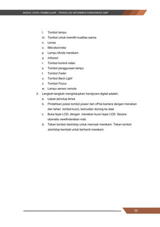 55
l. Tombol lampu
m. Tombol untuk memilih kualitas warna
n. Lensa
o. Mikrofon/mike
p. Lampu tAnda merekam
q. Infrared
r. Tombol kontrol video
s. Tombol penggunaan lampu
t. Tombol Fader
u. Tombol Back Light
v. Tombol Focus
w. Lampu sensor remote
3. Langkah-langkah menghidupkan handycam digital adalah:
a. Lepas penutup lensa
b. Pindahkan posisi tombol power dari off ke kamera dengan menekan
dan tahan tombol kunci, kemudian dorong ke atas.
c. Buka layar LCD, dengan menekan kunci layar LCD. Secara
otomatis viewfinderakan mati.
d. Tekan tombol start/stop untuk memulai merekam. Tekan tombol
start/stop kembali untuk berhenti merekam.
55
l. Tombol lampu
m. Tombol untuk memilih kualitas warna
n. Lensa
o. Mikrofon/mike
p. Lampu tAnda merekam
q. Infrared
r. Tombol kontrol video
s. Tombol penggunaan lampu
t. Tombol Fader
u. Tombol Back Light
v. Tombol Focus
w. Lampu sensor remote
3. Langkah-langkah menghidupkan handycam digital adalah:
a. Lepas penutup lensa
b. Pindahkan posisi tombol power dari off ke kamera dengan menekan
dan tahan tombol kunci, kemudian dorong ke atas.
c. Buka layar LCD, dengan menekan kunci layar LCD. Secara
otomatis viewfinderakan mati.
d. Tekan tombol start/stop untuk memulai merekam. Tekan tombol
start/stop kembali untuk berhenti merekam.
55
l. Tombol lampu
m. Tombol untuk memilih kualitas warna
n. Lensa
o. Mikrofon/mike
p. Lampu tAnda merekam
q. Infrared
r. Tombol kontrol video
s. Tombol penggunaan lampu
t. Tombol Fader
u. Tombol Back Light
v. Tombol Focus
w. Lampu sensor remote
3. Langkah-langkah menghidupkan handycam digital adalah:
a. Lepas penutup lensa
b. Pindahkan posisi tombol power dari off ke kamera dengan menekan
dan tahan tombol kunci, kemudian dorong ke atas.
c. Buka layar LCD, dengan menekan kunci layar LCD. Secara
otomatis viewfinderakan mati.
d. Tekan tombol start/stop untuk memulai merekam. Tekan tombol
start/stop kembali untuk berhenti merekam.
 