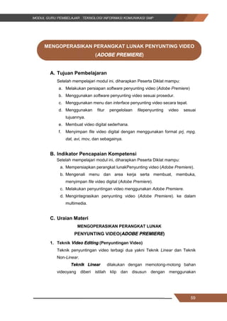 59
MENGOPERASIKAN PERANGKAT LUNAK PENYUNTING VIDEO
(ADOBE PREMIERE)
A. Tujuan Pembelajaran
Setelah mempelajari modul ini, diharapkan Peserta Diklat mampu:
a. Melakukan persiapan software penyunting video (Adobe Premiere)
b. Menggunakan software penyunting video sesuai prosedur.
c. Menggunakan menu dan interface penyunting video secara tepat.
d. Menggunakan fitur pengelolaan filepenyunting video sesuai
tujuannya.
e. Membuat video digital sederhana.
f. Menyimpan file video digital dengan menggunakan format prj, mpg,
dat, avi, mov, dan sebagainya.
B. Indikator Pencapaian Kompetensi
Setelah mempelajari modul ini, diharapkan Peserta Diklat mampu:
a. Mempersiapkan perangkat lunakPenyunting video (Adobe Premiere).
b. Mengenali menu dan area kerja serta membuat, membuka,
menyimpan file video digital (Adobe Premiere).
c. Melakukan penyuntingan video menggunakan Adobe Premiere.
d. Mengintegrasikan penyunting video (Adobe Premiere). ke dalam
multimedia.
C. Uraian Materi
MENGOPERASIKAN PERANGKAT LUNAK
PENYUNTING VIDEO(ADOBE PREMIERE)
1. Teknik Video Editing (Penyuntingan Video)
Teknik penyuntingan video terbagi dua yakni Teknik Linear dan Teknik
Non-Linear.
Teknik Linear dilakukan dengan memotong­motong bahan
videoyang diberi istilah klip dan disusun dengan menggunakan
59
MENGOPERASIKAN PERANGKAT LUNAK PENYUNTING VIDEO
(ADOBE PREMIERE)
A. Tujuan Pembelajaran
Setelah mempelajari modul ini, diharapkan Peserta Diklat mampu:
a. Melakukan persiapan software penyunting video (Adobe Premiere)
b. Menggunakan software penyunting video sesuai prosedur.
c. Menggunakan menu dan interface penyunting video secara tepat.
d. Menggunakan fitur pengelolaan filepenyunting video sesuai
tujuannya.
e. Membuat video digital sederhana.
f. Menyimpan file video digital dengan menggunakan format prj, mpg,
dat, avi, mov, dan sebagainya.
B. Indikator Pencapaian Kompetensi
Setelah mempelajari modul ini, diharapkan Peserta Diklat mampu:
a. Mempersiapkan perangkat lunakPenyunting video (Adobe Premiere).
b. Mengenali menu dan area kerja serta membuat, membuka,
menyimpan file video digital (Adobe Premiere).
c. Melakukan penyuntingan video menggunakan Adobe Premiere.
d. Mengintegrasikan penyunting video (Adobe Premiere). ke dalam
multimedia.
C. Uraian Materi
MENGOPERASIKAN PERANGKAT LUNAK
PENYUNTING VIDEO(ADOBE PREMIERE)
1. Teknik Video Editing (Penyuntingan Video)
Teknik penyuntingan video terbagi dua yakni Teknik Linear dan Teknik
Non-Linear.
Teknik Linear dilakukan dengan memotong­motong bahan
videoyang diberi istilah klip dan disusun dengan menggunakan
59
MENGOPERASIKAN PERANGKAT LUNAK PENYUNTING VIDEO
(ADOBE PREMIERE)
A. Tujuan Pembelajaran
Setelah mempelajari modul ini, diharapkan Peserta Diklat mampu:
a. Melakukan persiapan software penyunting video (Adobe Premiere)
b. Menggunakan software penyunting video sesuai prosedur.
c. Menggunakan menu dan interface penyunting video secara tepat.
d. Menggunakan fitur pengelolaan filepenyunting video sesuai
tujuannya.
e. Membuat video digital sederhana.
f. Menyimpan file video digital dengan menggunakan format prj, mpg,
dat, avi, mov, dan sebagainya.
B. Indikator Pencapaian Kompetensi
Setelah mempelajari modul ini, diharapkan Peserta Diklat mampu:
a. Mempersiapkan perangkat lunakPenyunting video (Adobe Premiere).
b. Mengenali menu dan area kerja serta membuat, membuka,
menyimpan file video digital (Adobe Premiere).
c. Melakukan penyuntingan video menggunakan Adobe Premiere.
d. Mengintegrasikan penyunting video (Adobe Premiere). ke dalam
multimedia.
C. Uraian Materi
MENGOPERASIKAN PERANGKAT LUNAK
PENYUNTING VIDEO(ADOBE PREMIERE)
1. Teknik Video Editing (Penyuntingan Video)
Teknik penyuntingan video terbagi dua yakni Teknik Linear dan Teknik
Non-Linear.
Teknik Linear dilakukan dengan memotong­motong bahan
videoyang diberi istilah klip dan disusun dengan menggunakan
 