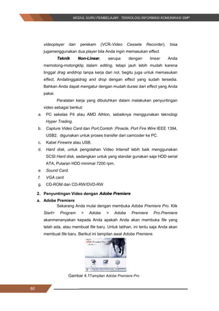 60
videoplayer dan perekam (VCR­Video Cassete Recorder), bisa
jugamenggunakan dua player bila Anda ingin memasukan effect.
Teknik Non­Linear, serupa dengan linear Anda
memotong­motongklip dalam editing, tetapi jauh lebih mudah karena
tinggal drag anddrop tanpa kerja dari nol, begitu juga untuk memasukan
effect, Andatinggaldrag and drop dengan effect yang sudah tersedia.
Bahkan Anda dapat mengatur dengan mudah durasi dari effect yang Anda
pakai.
Peralatan kerja yang dibutuhkan dalam melakukan penyuntingan
video sebagai berikut:
a. PC sekelas P4 atau AMD Athlon, sebaiknya menggunakan teknologi
Hyper Trading.
b. Capture Video Card dan Port,Contoh :Pinacle, Port Fire Wire IEEE 1394,
USB2, digunakan untuk proses transfer dari camcoder ke PC.
c. Kabel Firewire atau USB.
d. Hard disk, untuk pengolahan Video Intensif lebih baik menggunakan
SCSI Hard disk, sedangkan untuk yang standar gunakan saja HDD serial
ATA, Putaran HDD minimal 7200 rpm.
e. Sound Card.
f. VGA card
g. CD­ROM dan CD­RW/DVD­RW
2. Penyuntingan Video dengan Adobe Premiere
a. Adobe Premiere
Sekarang Anda mulai dengan membuka Adobe Premiere Pro. Klik
Start> Program > Adobe > Adobe Premiere Pro.Premiere
akanmenanyakan kepada Anda apakah Anda akan membuka file yang
telah ada, atau membuat file baru. Untuk latihan, ini tentu saja Anda akan
membuat file baru. Berikut ini tampilan awal Adobe Premiere.
Gambar 4.1Tampilan Adobe Premiere Pro
60
videoplayer dan perekam (VCR­Video Cassete Recorder), bisa
jugamenggunakan dua player bila Anda ingin memasukan effect.
Teknik Non­Linear, serupa dengan linear Anda
memotong­motongklip dalam editing, tetapi jauh lebih mudah karena
tinggal drag anddrop tanpa kerja dari nol, begitu juga untuk memasukan
effect, Andatinggaldrag and drop dengan effect yang sudah tersedia.
Bahkan Anda dapat mengatur dengan mudah durasi dari effect yang Anda
pakai.
Peralatan kerja yang dibutuhkan dalam melakukan penyuntingan
video sebagai berikut:
a. PC sekelas P4 atau AMD Athlon, sebaiknya menggunakan teknologi
Hyper Trading.
b. Capture Video Card dan Port,Contoh :Pinacle, Port Fire Wire IEEE 1394,
USB2, digunakan untuk proses transfer dari camcoder ke PC.
c. Kabel Firewire atau USB.
d. Hard disk, untuk pengolahan Video Intensif lebih baik menggunakan
SCSI Hard disk, sedangkan untuk yang standar gunakan saja HDD serial
ATA, Putaran HDD minimal 7200 rpm.
e. Sound Card.
f. VGA card
g. CD­ROM dan CD­RW/DVD­RW
2. Penyuntingan Video dengan Adobe Premiere
a. Adobe Premiere
Sekarang Anda mulai dengan membuka Adobe Premiere Pro. Klik
Start> Program > Adobe > Adobe Premiere Pro.Premiere
akanmenanyakan kepada Anda apakah Anda akan membuka file yang
telah ada, atau membuat file baru. Untuk latihan, ini tentu saja Anda akan
membuat file baru. Berikut ini tampilan awal Adobe Premiere.
Gambar 4.1Tampilan Adobe Premiere Pro
60
videoplayer dan perekam (VCR­Video Cassete Recorder), bisa
jugamenggunakan dua player bila Anda ingin memasukan effect.
Teknik Non­Linear, serupa dengan linear Anda
memotong­motongklip dalam editing, tetapi jauh lebih mudah karena
tinggal drag anddrop tanpa kerja dari nol, begitu juga untuk memasukan
effect, Andatinggaldrag and drop dengan effect yang sudah tersedia.
Bahkan Anda dapat mengatur dengan mudah durasi dari effect yang Anda
pakai.
Peralatan kerja yang dibutuhkan dalam melakukan penyuntingan
video sebagai berikut:
a. PC sekelas P4 atau AMD Athlon, sebaiknya menggunakan teknologi
Hyper Trading.
b. Capture Video Card dan Port,Contoh :Pinacle, Port Fire Wire IEEE 1394,
USB2, digunakan untuk proses transfer dari camcoder ke PC.
c. Kabel Firewire atau USB.
d. Hard disk, untuk pengolahan Video Intensif lebih baik menggunakan
SCSI Hard disk, sedangkan untuk yang standar gunakan saja HDD serial
ATA, Putaran HDD minimal 7200 rpm.
e. Sound Card.
f. VGA card
g. CD­ROM dan CD­RW/DVD­RW
2. Penyuntingan Video dengan Adobe Premiere
a. Adobe Premiere
Sekarang Anda mulai dengan membuka Adobe Premiere Pro. Klik
Start> Program > Adobe > Adobe Premiere Pro.Premiere
akanmenanyakan kepada Anda apakah Anda akan membuka file yang
telah ada, atau membuat file baru. Untuk latihan, ini tentu saja Anda akan
membuat file baru. Berikut ini tampilan awal Adobe Premiere.
Gambar 4.1Tampilan Adobe Premiere Pro
 