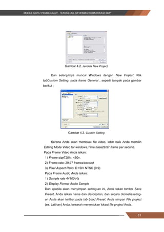 61
Gambar 4.2. Jendela New Project
Dan selanjutnya muncul Windows dengan New Project. Klik
tabCustom Setting, pada frame General , seperti tampak pada gambar
barikut :
Gambar 4.3. Custom Setting
Kerena Anda akan membuat file video, lebih baik Anda memilih
Editing Mode Video for windows,Time base29.97 frame per second.
Pada Frame Video Anda isikan:
1) Frame size720h : 480v.
2) Frame rate: 29.97 frames/second.
3) Pixel Aspect Ratio: D1/DV NTSC (0.9)
Pada Frame Audio Anda isikan:
1) Sample rate 44100 Hz
2) Display Format Audio Sample
Dan apabila akan menyimpan setting-an ini, Anda tekan tombol Save
Preset, Anda isikan nama dan description, dan secara otomatisseting-
an Anda akan terlihat pada tab Load Preset. Anda simpan File project
(ex: Latihan) Anda, terserah menentukan lokasi file project Anda.
61
Gambar 4.2. Jendela New Project
Dan selanjutnya muncul Windows dengan New Project. Klik
tabCustom Setting, pada frame General , seperti tampak pada gambar
barikut :
Gambar 4.3. Custom Setting
Kerena Anda akan membuat file video, lebih baik Anda memilih
Editing Mode Video for windows,Time base29.97 frame per second.
Pada Frame Video Anda isikan:
1) Frame size720h : 480v.
2) Frame rate: 29.97 frames/second.
3) Pixel Aspect Ratio: D1/DV NTSC (0.9)
Pada Frame Audio Anda isikan:
1) Sample rate 44100 Hz
2) Display Format Audio Sample
Dan apabila akan menyimpan setting-an ini, Anda tekan tombol Save
Preset, Anda isikan nama dan description, dan secara otomatisseting-
an Anda akan terlihat pada tab Load Preset. Anda simpan File project
(ex: Latihan) Anda, terserah menentukan lokasi file project Anda.
61
Gambar 4.2. Jendela New Project
Dan selanjutnya muncul Windows dengan New Project. Klik
tabCustom Setting, pada frame General , seperti tampak pada gambar
barikut :
Gambar 4.3. Custom Setting
Kerena Anda akan membuat file video, lebih baik Anda memilih
Editing Mode Video for windows,Time base29.97 frame per second.
Pada Frame Video Anda isikan:
1) Frame size720h : 480v.
2) Frame rate: 29.97 frames/second.
3) Pixel Aspect Ratio: D1/DV NTSC (0.9)
Pada Frame Audio Anda isikan:
1) Sample rate 44100 Hz
2) Display Format Audio Sample
Dan apabila akan menyimpan setting-an ini, Anda tekan tombol Save
Preset, Anda isikan nama dan description, dan secara otomatisseting-
an Anda akan terlihat pada tab Load Preset. Anda simpan File project
(ex: Latihan) Anda, terserah menentukan lokasi file project Anda.
 