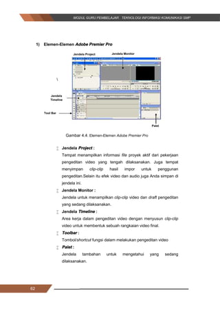 62
1) Elemen­Elemen Adobe Premier Pro

Gambar 4.4. Elemen­Elemen Adobe Premier Pro
 Jendela Project :
Tempat menampilkan informasi file proyek aktif dari pekerjaan
pengeditan video yang tengah dilaksanakan. Juga tempat
menyimpan clip­clip hasil impor untuk penggunan
pengeditan.Selain itu efek video dan audio juga Anda simpan di
jendela ini.
 Jendela Monitor :
Jendela untuk menampilkan clip­clip video dan draft pengeditan
yang sedang dilaksanakan.
 Jendela Timeline :
Area kerja dalam pengeditan video dengan menyusun clip­clip
video untuk membentuk sebuah rangkaian video final.
 Toolbar :
Tombol/shortcut fungsi dalam melakukan pengeditan video
 Palet :
Jendela tambahan untuk mengetahui yang sedang
dilaksanakan.
Jendela Project Jendela Monitor
Jendela
Timeline
Tool Bar
Palet
62
1) Elemen­Elemen Adobe Premier Pro

Gambar 4.4. Elemen­Elemen Adobe Premier Pro
 Jendela Project :
Tempat menampilkan informasi file proyek aktif dari pekerjaan
pengeditan video yang tengah dilaksanakan. Juga tempat
menyimpan clip­clip hasil impor untuk penggunan
pengeditan.Selain itu efek video dan audio juga Anda simpan di
jendela ini.
 Jendela Monitor :
Jendela untuk menampilkan clip­clip video dan draft pengeditan
yang sedang dilaksanakan.
 Jendela Timeline :
Area kerja dalam pengeditan video dengan menyusun clip­clip
video untuk membentuk sebuah rangkaian video final.
 Toolbar :
Tombol/shortcut fungsi dalam melakukan pengeditan video
 Palet :
Jendela tambahan untuk mengetahui yang sedang
dilaksanakan.
Jendela Project Jendela Monitor
Jendela
Timeline
Tool Bar
Palet
62
1) Elemen­Elemen Adobe Premier Pro

Gambar 4.4. Elemen­Elemen Adobe Premier Pro
 Jendela Project :
Tempat menampilkan informasi file proyek aktif dari pekerjaan
pengeditan video yang tengah dilaksanakan. Juga tempat
menyimpan clip­clip hasil impor untuk penggunan
pengeditan.Selain itu efek video dan audio juga Anda simpan di
jendela ini.
 Jendela Monitor :
Jendela untuk menampilkan clip­clip video dan draft pengeditan
yang sedang dilaksanakan.
 Jendela Timeline :
Area kerja dalam pengeditan video dengan menyusun clip­clip
video untuk membentuk sebuah rangkaian video final.
 Toolbar :
Tombol/shortcut fungsi dalam melakukan pengeditan video
 Palet :
Jendela tambahan untuk mengetahui yang sedang
dilaksanakan.
Jendela Project Jendela Monitor
Jendela
Timeline
Tool Bar
Palet
 