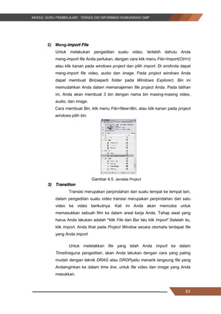 63
2) Meng-import File
Untuk melakukan pengeditan suatu video, terlebih dahulu Anda
meng­import file Anda perlukan, dengan cara klik menu File>Import(Ctrl+I)
atau klik kanan pada windows project dan pilih import. Di siniAnda dapat
meng­import file video, audio dan image. Pada project windows Anda
dapat membuat Bin(seperti folder pada Windows Explorer). Bin ini
memudahkan Anda dalam memanajemen file project Anda. Pada latihan
ini, Anda akan membuat 3 bin dengan nama bin masing-masing video,
audio, dan image.
Cara membuat Bin, klik menu File>New>Bin, atau klik kanan pada project
windows pilih bin.
Gambar 4.5. Jendela Project
3) Transition
Transisi merupakan perpindahan dari suatu tempat ke tempat lain,
dalam pengeditan suatu video transisi merupakan perpindahan dari satu
video ke video berikutnya. Kali ini Anda akan mencoba untuk
memasukkan sebuah film ke dalam areal kerja Anda. Tahap awal yang
harus Anda lakukan adalah “klik File dari Bar lalu klik Import”.Setelah itu,
klik Import, Anda lihat pada Project Window secara otomatis terdapat file
yang Anda import.
Untuk meletakkan file yang telah Anda import ke dalam
Timelineguna pengeditan, akan Anda lakukan dengan cara yang paling
mudah dengan teknik DRAG atau DROPyaitu menarik langsung file yang
Andainginkan ke dalam time line, untuk file video dan image yang Anda
masukkan.
63
2) Meng-import File
Untuk melakukan pengeditan suatu video, terlebih dahulu Anda
meng­import file Anda perlukan, dengan cara klik menu File>Import(Ctrl+I)
atau klik kanan pada windows project dan pilih import. Di siniAnda dapat
meng­import file video, audio dan image. Pada project windows Anda
dapat membuat Bin(seperti folder pada Windows Explorer). Bin ini
memudahkan Anda dalam memanajemen file project Anda. Pada latihan
ini, Anda akan membuat 3 bin dengan nama bin masing-masing video,
audio, dan image.
Cara membuat Bin, klik menu File>New>Bin, atau klik kanan pada project
windows pilih bin.
Gambar 4.5. Jendela Project
3) Transition
Transisi merupakan perpindahan dari suatu tempat ke tempat lain,
dalam pengeditan suatu video transisi merupakan perpindahan dari satu
video ke video berikutnya. Kali ini Anda akan mencoba untuk
memasukkan sebuah film ke dalam areal kerja Anda. Tahap awal yang
harus Anda lakukan adalah “klik File dari Bar lalu klik Import”.Setelah itu,
klik Import, Anda lihat pada Project Window secara otomatis terdapat file
yang Anda import.
Untuk meletakkan file yang telah Anda import ke dalam
Timelineguna pengeditan, akan Anda lakukan dengan cara yang paling
mudah dengan teknik DRAG atau DROPyaitu menarik langsung file yang
Andainginkan ke dalam time line, untuk file video dan image yang Anda
masukkan.
63
2) Meng-import File
Untuk melakukan pengeditan suatu video, terlebih dahulu Anda
meng­import file Anda perlukan, dengan cara klik menu File>Import(Ctrl+I)
atau klik kanan pada windows project dan pilih import. Di siniAnda dapat
meng­import file video, audio dan image. Pada project windows Anda
dapat membuat Bin(seperti folder pada Windows Explorer). Bin ini
memudahkan Anda dalam memanajemen file project Anda. Pada latihan
ini, Anda akan membuat 3 bin dengan nama bin masing-masing video,
audio, dan image.
Cara membuat Bin, klik menu File>New>Bin, atau klik kanan pada project
windows pilih bin.
Gambar 4.5. Jendela Project
3) Transition
Transisi merupakan perpindahan dari suatu tempat ke tempat lain,
dalam pengeditan suatu video transisi merupakan perpindahan dari satu
video ke video berikutnya. Kali ini Anda akan mencoba untuk
memasukkan sebuah film ke dalam areal kerja Anda. Tahap awal yang
harus Anda lakukan adalah “klik File dari Bar lalu klik Import”.Setelah itu,
klik Import, Anda lihat pada Project Window secara otomatis terdapat file
yang Anda import.
Untuk meletakkan file yang telah Anda import ke dalam
Timelineguna pengeditan, akan Anda lakukan dengan cara yang paling
mudah dengan teknik DRAG atau DROPyaitu menarik langsung file yang
Andainginkan ke dalam time line, untuk file video dan image yang Anda
masukkan.
 
